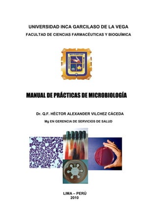 UNIVERSIDAD INCA GARCILASO DE LA VEGA
FACULTAD DE CIENCIAS FARMACÉUTICAS Y BIOQUÍMICA




MANUAL DE PRÁCTICAS DE MICROBIOLOGÍA

    Dr. Q.F. HÉCTOR ALEXANDER VILCHEZ CÁCEDA
        Mg EN GERENCIA DE SERVICIOS DE SALUD




                 LIMA – PERÚ
                    2010
 