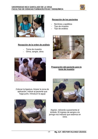 UNIVERSIDAD INCA GARCILASO DE LA VEGA
FACULTAD DE CIENCIAS FARMACÉUTICAS Y BIOQUÍMICA




                                                   Recepción de los pacientes

                                               -     Nombres y apellidos
                                               -     Tipo de muestra
                                               -     Tipo de análisis




     Recepción de la orden de análisis

           -   Toma de muestra
           -   Orina, sangre, otros




                                               Preparación del paciente para la
                                                      toma de muestra




   Colocar la ligadura, limpiar la zona de
    aplicación, indicar al paciente que
      haga puño. Introducir la aguja




                                               Aspirar, retirando suavemente el
                                               émbolo. El ingreso de sangre a la
                                             jeringa nos indicará que estamos en
                                                              vena.




                                        19           Mg. Q.F. HÉCTOR VILCHEZ CÁCEDA
 