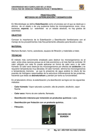 UNIVERSIDAD INCA GARCILASO DE LA VEGA
FACULTAD DE CIENCIAS FARMACÉUTICAS Y BIOQUÍMICA


                               PRACTICA N°02
                  MÉTODOS DE ESTERILIZACIÓN Y DESINFECCIÓN


En Microbiología se define Esterilización como el proceso por el que se destruye o
elimina de un objeto o de una sustancia todos los microorganismos vivos: virus,
bacterias, esporas. La esterilidad es un estado absoluto, no hay grados de
esterilidad.

OBJETIVO

Conocer la importancia de la Esterilización y Desinfección familiarizarse con el
manejo de los procedimientos más frecuentemente utilizados para llevarla a cabo.

MATERIAL

Mechero Bunsen, horno, autoclaves, equipos de filtración y materiales a tratar.

TÉCNICAS

El método más comúnmente empleado para destruir los microorganismos es el
calor, entre otras razones porque es el más económico y el más fácil de controlar. El
calor utilizado con este fin puede aplicarse en forma de calor seco o de calor
húmedo. El calor seco destruye los microorganismos por efectos de oxidación y se
requieren temperaturas muy elevadas. El calor húmedo elimina los microorganismos
a temperaturas menores, ya que la presencia de agua acelera la rotura de los
puentes de hidrógeno responsables de la estructura tridimensional de las proteínas,
haciendo que éstas se desnaturalicen y pierdan por tanto su funcionalidad.

En el laboratorio clínico, la esterilización y la desinfección se logra con los siguientes
métodos:

-   Calor húmedo: Vapor saturado a presión, olla de presión, ebullición, vapor
    fluente

-   Calor seco: Horno de aire caliente, flameado.

-   Desinfección intensiva por inmersión en productos químicos: Lejía.

-   Desinfección por frotación con un producto químico.

-   Filtración.


                                                        MECHERO DE
                                                          BUNSEN




                                            20      Mg. Q.F. HÉCTOR VILCHEZ CÁCEDA
 