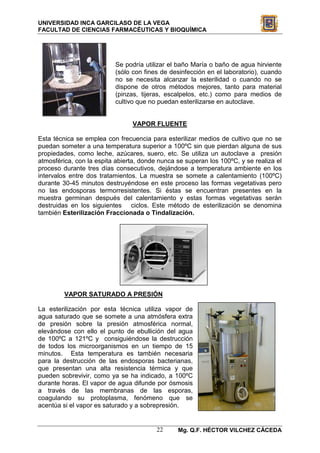 UNIVERSIDAD INCA GARCILASO DE LA VEGA
FACULTAD DE CIENCIAS FARMACÉUTICAS Y BIOQUÍMICA




                          Se podría utilizar el baño María o baño de agua hirviente
                          (sólo con fines de desinfección en el laboratorio), cuando
                          no se necesita alcanzar la esterilidad o cuando no se
                          dispone de otros métodos mejores, tanto para material
                          (pinzas, tijeras, escalpelos, etc.) como para medios de
                          cultivo que no puedan esterilizarse en autoclave.


                                 VAPOR FLUENTE

Esta técnica se emplea con frecuencia para esterilizar medios de cultivo que no se
puedan someter a una temperatura superior a 100ºC sin que pierdan alguna de sus
propiedades, como leche, azúcares, suero, etc. Se utiliza un autoclave a presión
atmosférica, con la espita abierta, donde nunca se superan los 100ºC, y se realiza el
proceso durante tres días consecutivos, dejándose a temperatura ambiente en los
intervalos entre dos tratamientos. La muestra se somete a calentamiento (100ºC)
durante 30-45 minutos destruyéndose en este proceso las formas vegetativas pero
no las endosporas termorresistentes. Si éstas se encuentran presentes en la
muestra germinan después del calentamiento y estas formas vegetativas serán
destruidas en los siguientes ciclos. Este método de esterilización se denomina
también Esterilización Fraccionada o Tindalización.




         VAPOR SATURADO A PRESIÓN

La esterilización por esta técnica utiliza vapor de
agua saturado que se somete a una atmósfera extra
de presión sobre la presión atmosférica normal,
elevándose con ello el punto de ebullición del agua
de 100ºC a 121ºC y consiguiéndose la destrucción
de todos los microorganismos en un tiempo de 15
minutos. Esta temperatura es también necesaria
para la destrucción de las endosporas bacterianas,
que presentan una alta resistencia térmica y que
pueden sobrevivir, como ya se ha indicado, a 100ºC
durante horas. El vapor de agua difunde por ósmosis
a través de las membranas de las esporas,
coagulando su protoplasma, fenómeno que se
acentúa si el vapor es saturado y a sobrepresión.


                                         22     Mg. Q.F. HÉCTOR VILCHEZ CÁCEDA
 