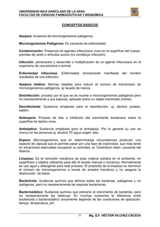 UNIVERSIDAD INCA GARCILASO DE LA VEGA
FACULTAD DE CIENCIAS FARMACÉUTICAS Y BIOQUÍMICA


                             CONCEPTOS BÁSICOS


Asepsia: Ausencia de microorganismos patógenos.

Microorganismos Patógenos: Es causante de enfermedad.

Contaminación: Presencia de agentes infecciosos vivos en la superficie del cuerpo,
prendas de vestir o artículos sucios (no constituye infección).

Infección: penetración y desarrollo o multiplicación de un agente infecciosos en el
organismo de una persona o animal.

Enfermedad infecciosa: Enfermedad            clínicamente   manifiesta   del   hombre
resultados de una infección.

Asepsia médica: Normas ideadas para reducir el número de transmisión de
microorganismos patógenos, ej: lavado de manos.

Desinfección: proceso por el que se da muerte a microorganismos patógenos pero
no necesariamente a sus esporas, aplicado sobre un objeto inanimado (inerte).

Desinfectante: Sustancia empleada para la desinfección, ej: alcohol yodado,
sablón.

Antisepsia: Proceso de lisis o inhibición del crecimiento bacteriano sobre la
superficie de tejidos vivos.

Antiséptico: Sustancia empleada para la antisepsia. Por lo general su uso es
inocuo en las personas ej: alcohol 70° agua oxigen ada.
                                     ,

Espora: Microorganismos que en determinadas circunstancias producen una
especie de cápsula que le permite pasar por una fase de inactividad, que más tarde
en situaciones adecuadas recuperan su actividad, ej: Clostridium tetan, causante del
tétanos.

Limpieza: Es la remoción mecánica de toda materia extraña en el ambiente, en
superficies y objetos utilizando para ello el lavado manual o mecánico. Normalmente
se usa agua y detergente para este proceso. El propósito de la limpieza es disminuir
el número de microorganismos a través de arrastre mecánico y no asegura la
destrucción de éstos.

Bactericida: Sustancia química que elimina todas las bacterias, patógenas y no
patógenas, pero no necesariamente las esporas bacterianas.

Bacteriostático: Sustancia química que previene el crecimiento de bacterias, pero
no necesariamente las destruye. En muchas ocasiones la diferencia entre
bactericida y bacteriostático únicamente depende de las condiciones de aplicación:
tiempo, temperatura, pH.


                                        31       Mg. Q.F. HÉCTOR VILCHEZ CÁCEDA
 