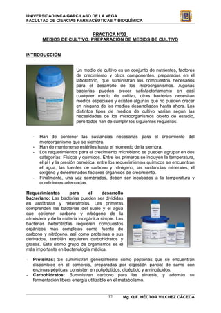 UNIVERSIDAD INCA GARCILASO DE LA VEGA
FACULTAD DE CIENCIAS FARMACÉUTICAS Y BIOQUÍMICA


                             PRACTICA N°03
         MEDIOS DE CULTIVO: PREPARACIÓN DE MEDIOS DE CULTIVO


INTRODUCCIÓN


                          Un medio de cultivo es un conjunto de nutrientes, factores
                          de crecimiento y otros componentes, preparados en el
                          laboratorio, que suministran los compuestos necesarios
                          para el desarrollo de los microorganismos. Algunas
                          bacterias pueden crecer satisfactoriamente en casi
                          cualquier medio de cultivo, otras bacterias necesitan
                          medios especiales y existen algunas que no pueden crecer
                          en ninguno de los medios desarrollados hasta ahora. Los
                          distintos tipos de medios de cultivo varían según las
                          necesidades de los microorganismos objeto de estudio,
                          pero todos han de cumplir los siguientes requisitos:


    -   Han de contener las sustancias necesarias para el crecimiento del
        microorganismo que se siembra.
    -   Han de mantenerse estériles hasta el momento de la siembra.
    -   Los requerimientos para el crecimiento microbiano se pueden agrupar en dos
        categorías: Físicos y químicos. Entre los primeros se incluyen la temperatura,
        el pH y la presión osmótica; entre los requerimientos químicos se encuentran
        el agua, las fuentes de carbono y nitrógeno, las sustancias minerales, el
        oxígeno y determinados factores orgánicos de crecimiento.
    -   Finalmente, una vez sembrados, deben ser incubados a la temperatura y
        condiciones adecuadas.

Requerimientos       para      el     desarrollo
bacteriano: Las bacterias pueden ser divididas
en autótrofas y heterótrofos. Las primeras
comprenden las bacterias del suelo y el agua
que obtienen carbono y nitrógeno de la
atmósfera y de la materia inorgánica simple. Las
bacterias heterótrofas requieren compuestos
orgánicos más complejos como fuente de
carbono y nitrógeno, así como proteínas o sus
derivados, también requieren carbohidratos y
grasas. Este último grupo de organismos es el
más importante en bacteriología médica.

-   Proteínas: Se suministran generalmente como peptonas que se encuentran
    disponibles en el comercio, preparadas por digestión parcial de carne con
    enzimas pépticas, consisten en polipéptidos, dipéptido y aminoácidos.
-   Carbohidratos: Suministran carbono para las síntesis, y además su
    fermentación libera energía utilizable en el metabolismo.


                                          32     Mg. Q.F. HÉCTOR VILCHEZ CÁCEDA
 