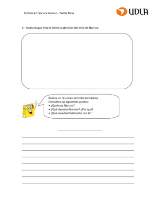 3.- Ilustra lo que más te llamó la atención del mito de Narciso.
_______________________________
________________________________________________________________________________
________________________________________________________________________________
________________________________________________________________________________
________________________________________________________________________________
________________________________________________________________________________
________________________________________________________________________________
________________________________________________________________________________
________________________________________________________________________________
Realiza un resumen del mito de Narciso.
Considera los siguientes puntos:
• ¿Quién es Narciso?
• ¿Qué deseaba Narciso? ¿Por qué?
• ¿Qué sucedió finalmente con él?
Profesora: Francisca Jiménez – Yaritza Mesa
 