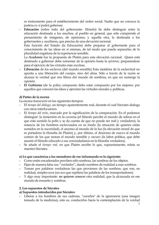 3 
es instrumento para el establecimiento del orden social. Nadie que no conozca la justicia en sí podrá gobernar. 
- Educación (sobre todo del gobernante- filósofo) Se debe distinguir entre la educación destinada a los muchos, al pueblo en general, que sólo comprende el pensamiento de imágenes, de opiniones; y aquella otra, la destinada a los gobernantes y auxiliares, que precisa de una elevación racional. 
Esta función del Estado (la Educación) debe preparar al gobernante para el conocimiento de las ideas en sí mismas, de tal modo que pueda separarlas de la pluralidad engañosa de la experiencia sensible. 
La Academia fue la propuesta de Platón para esta elevación racional. Quien está destinado a gobernar debe remontar de la opinión hasta la episteme, preparándose para el ejercicio de las virtudes más excelsas. 
- Liberación de los esclavos (del mundo sensible) Esta metáfora de la esclavitud no apunta a una liberación del cuerpo, sino del alma. Sólo a través de la razón se alcanza la verdad que nos libera del mundo de sombras, en que un sumerge la opinión. 
- El Gobierno (de la polis) compuesto debe estar compuesto por los mejores: por aquellos que conocen las ideas y ejercitan las virtudes morales y políticas. 
d) Partes de la escena 
La escena transcurre en los siguientes tiempos: 
- El tiempo del diálogo, un tiempo aparentemente real, durante el cual Sócrates dialoga con otros interlocutores. 
- El tiempo del mito, marcado por la significación de la comparación. En él podemos distinguir: la inmersión en la caverna (el filósofo percibe el mundo de sobras en el que está sumido la polis y se da cuenta de que no puede ser real y verdadero), la estancia de los hombres esclavizados en su fondo (la situación de quienes están sumidos en la oscuridad), el ascenso al mundo de la luz (la elevación moral de que es portadora la filosofía de Platón) y, por último, el descenso de nuevo al mundo común de los que moran el mundo sensible y oscuro (la labor política, que debe asumir el filósofo educado a sus conciudadanos en la filosofía verdadera). 
- Se añade el tiempo real, en que Platón escribe lo que, supuestamente, relata su maestro Sócrates. 
e) Lo que caracteriza a los moradores de ese inframundo es lo siguiente: 
- Como están encadenados perciben sólo sombras, las sombras de los objetos. 
- Fijan de manera falsa sus “verdades”, dando nombres de realidad a esas sombras. 
- Toman por palabras verdaderas las que provienen de las sombras, que son, en realidad, simples ecos (un eco que repitiera las palabras de los transportadores) 
- Y algo muy importante: no quieren conocer otra realidad, que la alcanzada en ese mundo de ensueño y sombras. 
2. Los supuestos de Sócrates 
a) Supuestos introducidos por Sócrates: 
- Liberar a los hombres de sus cadenas, "curarlos" de la ignorancia (una imagen tomada de la medicina), esto es, conducirlos hacia la contemplación de la verdad  