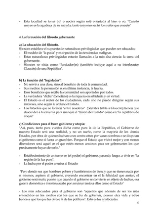 6 
- Esta facultad se torna útil o nociva según esté orientada al bien o no. "Cuanto mayor es la agudeza de su mirada, tanto mayores serán los males que comete" 
4. La formación del filósofo gobernante 
a) La educación del filósofo. 
Sócrates establece el supuesto de naturalezas privilegiadas que pueden ser educadas: 
- El modelo de "la poda" y extirpación de las tendencias malignas. 
- Estas naturalezas privilegiadas estarán llamadas a la más alta ciencia: la tarea del gobernante. 
- Sócrates se sitúa como "fundador(es) (también incluye aquí a su interlocutor Glaucón) de una República". 
b) La función del "legislador": 
- No servir a una clase, sino al beneficio de toda la comunidad. 
- Sus medios: la persuasión o, en última instancia, la fuerza. 
- Esos beneficios que recibe la comunidad son aportados por todos. 
- La verdadera "dicha" (beneficio) es la riqueza en sabiduría y en virtud. 
- El Estado es el rector de los ciudadanos, cada uno no puede dirigirse según sus intereses, sino según le ordene el Estado. 
- Los filósofos que se formen "entre nosotros" (Sócrates habla a Glaucón) tienen que descender a la caverna para manejar el "timón del Estado" como en "la república de abejas" 
c) Condiciones para el buen gobierno y utopía: 
"Así, pues, tanto para vuestra dicha como para la de la República, el Gobierno de nuestro Estado será una realidad, y no un sueño, como la mayoría de los demás Estados, por obra de quienes luchan unos contra otros por vanas sombras o se disputan el gobierno como si fuera un gran bien. Porque el Estado que vivirá mejor y con menos disensiones será aquel en el que estén menos ansiosos para ser gobernantes los que precisamente hayan de serlo." 
- Establecimiento de un turno en (el poder) el gobierno, pasando luego, a vivir en "la región de la luz pura". 
- La lucha por el poder arruina al Estado: 
"Pero donde sea que hombres pobres y hambrientos de bien, y que no tienen nada por sí mismos, aspiren al gobierno, creyendo encontrar en él la felicidad que ansían, el gobierno será malo; puesto que cuando el gobierno se convierte en objeto de luchas, esa guerra doméstica e intestina acaba por arruinar tanto a ellos como al Estado" 
- Los más adecuados para el gobierno son "aquellos que además de ser los más entendidos en los medios con los que se ha de gobernar, poseen otra vida y otros honores que los que les ofrece la de los políticos". Esto es los aristócratas.  