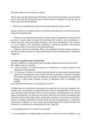 7 
(Sócrates explica cómo se educan y elevan) 
"No se trata aquí del simple juego del tejuelo, sino de imprimir al alma un movimiento que la eleve del día obscurecido que la rodea hasta la verdadera luz del ser, por el camino que llamaremos filosofía." 
- ¿Cuál será esa enseñanza que eleve desde lo que nace hacia lo que existe? 
Sócrates expone las disciplinas que son condición necesaria pero no suficiente para la formación del gobernante: 
- Durante su juventud ejercitarse para ser buenos guerreros (gimnasia: se ocupa de lo que nace y muere, pues se ocupa del crecimiento del cuerpo y de su decadencia. y música: procurar cierta proporción armónica y una cierta regularidad en las acciones, "y en lo relativo a las narraciones, fabulosas o verídicas, presentar otras normas semejantes a éstas. Pero no hay conocimiento del bien). 
- Todas las artes son insuficientes. Pero, ¿y la matemática ("la que yo llamo número y cálculo")? Puede ser, porque es "apta para conducir hacia la esencia del ser" (influencia pitagórica). 
5. Ascenso y gradación del conocimiento. 
Sócrates establece un razonamiento para distinguir distintos tipos de conocimientos. 
Hay objetos, entre los sensibles: 
a) - que no invitan a la reflexión porque no desembocan al mismo tiempo en dos sensaciones contradictorias. 
b) - Y otros que sí invitan a la reflexión por desembocar en sensaciones contradictorias (observar la contradicción como motor). Sócrates le propone a Glaucón el ejemplo de los dedos (pg.251) (lo igual y lo diferente, lo grande y lo pequeño.) Es importante porque es aquí donde pretende mostrar la diferencia entre lo inteligible y lo sensible. 
¿En cuál colocar al número y a la unidad, en a o en b? 
"Si obtenemos un conocimiento suficiente de la unidad por la vista o por cualquier otro sentido, este conocimiento no podría llevarnos hacia la contemplación de la esencia, como decíamos antes del dedo. Pero si la vista nos ofrece constantemente en la unidad alguna contradicción, de suerte que nos parece más bien una reunión de unidades que la unidad, entonces hará falta un juez que decida; y el alma se verá en tal caso forzada a dudar e investigar, poniendo en acción dentro de ella el pensamiento, y a preguntar qué cosa es la unidad en sí. Así es como, por la aprehensión de la unidad, el alma será conducida y vuelta hacia la contemplación del ser." (pg.252) 
La matemática puede ser la ciencia buscada, pues: 
“... su conocimiento es indispensable al guerrero a causa de la táctica o logística, y al  