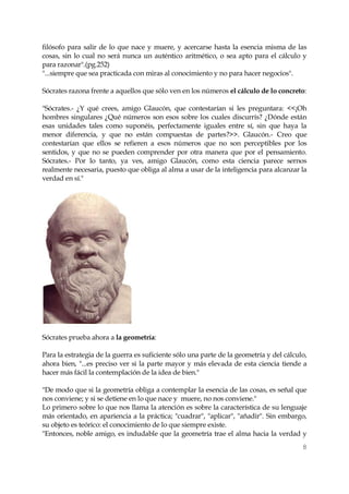 8 
filósofo para salir de lo que nace y muere, y acercarse hasta la esencia misma de las cosas, sin lo cual no será nunca un auténtico aritmético, o sea apto para el cálculo y para razonar".(pg.252) 
"...siempre que sea practicada con miras al conocimiento y no para hacer negocios". 
Sócrates razona frente a aquellos que sólo ven en los números el cálculo de lo concreto: 
"Sócrates.- ¿Y qué crees, amigo Glaucón, que contestarían si les preguntara: <<¡Oh hombres singulares ¿Qué números son esos sobre los cuales discurrís? ¿Dónde están esas unidades tales como suponéis, perfectamente iguales entre sí, sin que haya la menor diferencia, y que no están compuestas de partes?>>. Glaucón.- Creo que contestarían que ellos se refieren a esos números que no son perceptibles por los sentidos, y que no se pueden comprender por otra manera que por el pensamiento. Sócrates.- Por lo tanto, ya ves, amigo Glaucón, como esta ciencia parece sernos realmente necesaria, puesto que obliga al alma a usar de la inteligencia para alcanzar la verdad en sí." 
Sócrates prueba ahora a la geometría: 
Para la estrategia de la guerra es suficiente sólo una parte de la geometría y del cálculo, ahora bien, "...es preciso ver si la parte mayor y más elevada de esta ciencia tiende a hacer más fácil la contemplación de la idea de bien." 
"De modo que si la geometría obliga a contemplar la esencia de las cosas, es señal que nos conviene; y si se detiene en lo que nace y muere, no nos conviene." 
Lo primero sobre lo que nos llama la atención es sobre la característica de su lenguaje más orientado, en apariencia a la práctica; "cuadrar", "aplicar", "añadir". Sin embargo, su objeto es teórico: el conocimiento de lo que siempre existe. 
"Entonces, noble amigo, es indudable que la geometría trae el alma hacia la verdad y  