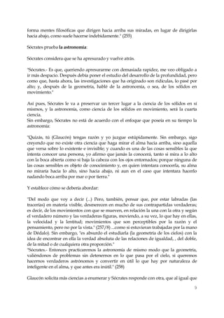 9 
forma mentes filosóficas que dirigen hacia arriba sus miradas, en lugar de dirigirlas hacia abajo, como suele hacerse indebidamente." (255) 
Sócrates prueba la astronomía: 
Sócrates considera que se ha apresurado y vuelve atrás. 
"Sócrates.- Es que, queriendo apresurarme con demasiada rapidez, me veo obligado a ir más despacio. Después debía poner el estudio del desarrollo de la profundidad, pero como que, hasta ahora, las investigaciones que ha originado son ridículas, lo pasé por alto; y, después de la geometría, hablé de la astronomía, o sea, de los sólidos en movimiento." 
Así pues, Sócrates le va a preservar un tercer lugar a la ciencia de los sólidos en sí mismos, y la astronomía, como ciencia de los sólidos en movimiento, será la cuarta ciencia. 
Sin embargo, Sócrates no está de acuerdo con el enfoque que poseía en su tiempo la astronomía: 
"Quizás, tú (Glaucón) tengas razón y yo juzgue estúpidamente. Sin embargo, sigo creyendo que no existe otra ciencia que haga mirar el alma hacia arriba, sino aquella que versa sobre lo existente e invisible; y cuando es una de las cosas sensibles la que intenta conocer una persona, yo afirmo que jamás la conocerá, tanto si mira a lo alto con la boca abierta como si baja la cabeza con los ojos entornados; porque ninguna de las cosas sensibles es objeto de conocimiento y, en quien intentara conocerla, su alma no miraría hacia lo alto, sino hacia abajo, ni aun en el caso que intentara hacerlo nadando boca arriba por mar o por tierra." 
Y establece cómo se debería abordar: 
"Del modo que voy a decir (...) Pero, también, pensar que, por estar labradas (las tracerías) en materia visible, desmerecen en mucho de sus contrapartidas verdaderas; es decir, de los movimientos con que se mueven, en relación la una con la otra y según el verdadero número y las verdaderas figuras, moviendo, a su vez, lo que hay en ellas, la velocidad y la lentitud; movimientos que son perceptibles por la razón y el pensamiento, pero no por la vista." (257/8) ...como si estuvieran trabajadas por la mano de Dédalo). Sin embargo, "es absurdo el estudiarla (la geometría de los cielos) con la idea de encontrar en ella la verdad absoluta de las relaciones de igualdad, , del doble, de la mitad o de cualquiera otra proporción." 
"Sócrates.- Entonces practicaremos la astronomía de mismo modo que la geometría, valiéndonos de problemas sin detenernos en lo que pasa por el cielo, si queremos hacernos verdaderos astrónomos y convertir en útil lo que hay por naturaleza de inteligente en el alma, y que antes era inútil." (258) 
Glaucón solicita más ciencias a enumerar y Sócrates responde con otra, que al igual que  