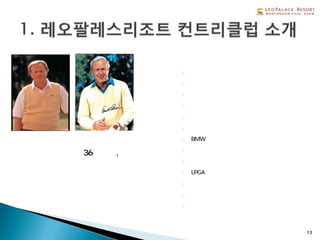 주요 국내 대회 유치
} 서던 퍼시픽 오픈대회
} 삼성카드 우수개인고객 골프대회
} 서울경제신문 자선 골프대회
} 국민은행 법인 고객 골프대회
} 마루망 코리아 우수고객 골프대회
} 부산 대한항공 골프대회
} BMW우수고객 골프대회
} 우리은행 우수법인 골프대회
괌에서 가장 큰 36홀규모, 레오
팔레스 리조트내에 위치 } 괌 주지사배 골프대회
} LPGA 스텝업 투어잭 니클라우스와 아놀드 파머가
공동으로 설계 } 여백회 회원 골프대회
다이나믹하고 전략성을 요구하 } 한국일보 주최 골프대회
는 코스로 유명
} 골프조선 주최 골프대회
13
 