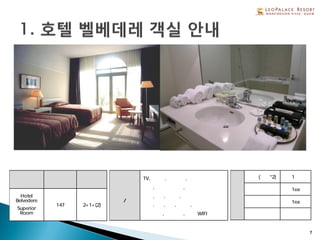 7
형 태 총 객실수 정 원
Hotel
Belvedere
Superior
Room
147 2+1+(2)
객실
설비/비품
TV,보냉고,전기포트,
금고,헤어드라이기,
샴푸,린스,샤워젤,
비누,치약,칫솔,면도기,
목욕타올,핸드타올, 무료 WIFI
객
실
형
태
침실(베드*2) 1실
욕실 1ea
화장실 1ea
부엌 없음
 