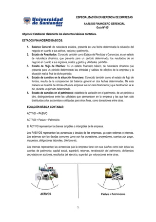 ESPECIALIZACIÓN EN GERENCIA DE EMPRESAS

                                                        ANÁLISIS FINANCIERO GERENCIAL
                                                                  Guía Nº 001

Objetivo: Establecer claramente los elementos básicos contables.

ESTADOS FINANCIEROS BÁSICOS:

    1. Balance General: de naturaleza estática, presenta en una fecha determinada la situación del
       negocio en cuanto a sus activos, pasivos y patrimonio.
    2. Estado de Resultados: Conocido también como Estado de Pérdidas y Ganancias, es un estado
       de naturaleza dinámica, que presenta para un período determinado, los resultados de un
       negocio en cuanto a sus ingresos, costos y gastos y utilidades pérdidas.
    3. Estado de Flujo de Efectivo: Es un estado financiero básico, de naturaleza dinámica que
       presenta para un período determinado las entradas y salidas de efectivo de la empresa y la
       situación real al final de dicho período.
    4. Estado de cambios en la situación financiera: Conocido también como el estado de flujo de
       fondos, resulta de la comparación del balance general en dos fechas determinadas. De esta
       manera se muestra de dónde obtuvo la empresa los recursos financieros y que destinación se le
       dio, durante un período determinado.
    5. Estado de cambios en el patrimonio: establece la variación en el patrimonio, de un período a
       otro, distinguiéndose entre las utilidades que permanecen en la empresa y las que han sido
       distribuidas a los accionistas o utilizadas para otros fines, como donaciones entre otras.

    ECUACIÓN BÁSICA CONTABLE:

    ACTIVO = PASIVO

    ACTIVO = Pasivo + Patrimonio

    El ACTIVO representan los bienes tangibles o intangibles de la empresa.

    Los PASIVOS representan las acreencias o deudas de las empresas, ya sean externas o internas.
    Las externas son las deudas comunes como son los acreedores, proveedores, cuentas por pagar,
    impuestos, obligaciones laborales, diferidos etc.

    Las internas representan las acreencias que la empresa tiene con sus dueños como son todas las
    cuentas de patrimonio: capital social, superávit, reservas, revaloración del patrimonio, dividendos
    decretados en acciones, resultados del ejercicio, superávit por valoraciones entre otras.




                ACTIVOS                                                 Pasivo + Patrimonio



                                                  1
 