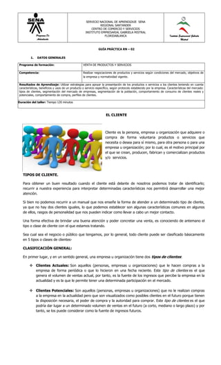 SERVICIO NACIONAL DE APRENDIZAJE SENA
                                                              REGIONAL SANTANDER
                                                        CENTRO DE COMERCIO Y SERVICIOS
                                                    INSTITUTO EMPRESARIAL GABRIELA MISTRAL
              Programa De                                        FLORIDABLANCA                                        Instituto Empresarial Gabriela
              Articulación                                                                                                       Mistral


                                                              GUÍA PRÁCTICA RN – 02

         1.   DATOS GENERALES

Programa de formación:                            VENTA DE PRODUCTOS Y SERVICIOS

Competencia:                                      Realizar negociaciones de productos y servicios según condiciones del mercado, objetivos de
                                                  la empresa y normatividad vigente.

Resultados de Aprendizaje: Utilizar estrategias para apoyar la presentación de los productos o servicios a los clientes teniendo en cuenta
características, beneficios y usos de un producto o servicio específico, según protocolo establecido por la empresa. Características del mercado:
tipos de clientes, segmentación del mercado de empresas, segmentación de la población, comportamiento de consumo de clientes reales y
potenciales, comportamiento de compra, perfiles de clientes.

Duración del taller: Tiempo 120 minutos



                                                                    EL CLIENTE



                                                                   Cliente es la persona, empresa u organización que adquiere o
                                                                   compra de forma voluntaria productos o servicios que
                                                                   necesita o desea para sí mismo, para otra persona o para una
                                                                   empresa u organización; por lo cual, es el motivo principal por
                                                                   el que se crean, producen, fabrican y comercializan productos
                                                                   y/o servicios.



   TIPOS DE CLIENTE.

   Para obtener un buen resultado cuando el cliente está delante de nosotros podemos tratar de identificarlo;
   recurrir a nuestra experiencia para interpretar determinadas características nos permitirá desarrollar una mejor
   atención.

   Si bien no podemos recurrir a un manual que nos enseñe la forma de atender a un determinado tipo de cliente,
   ya que no hay dos clientes iguales, lo que podemos establecer son algunas características comunes en algunos
   de ellos, rasgos de personalidad que nos pueden indicar como llevar a cabo un mejor contacto.

   Una forma efectiva de brindar una buena atención y poder concretar una venta, es conociendo de antemano el
   tipo o clase de cliente con el que estamos tratando.

   Sea cual sea el negocio o público que tengamos, por lo general, todo cliente puede ser clasificado básicamente
   en 5 tipos o clases de clientes-

   CLASIFICACIÓN GENERAL:

   En primer lugar, y en un sentido general, una empresa u organización tiene dos tipos de clientes:

         Clientes Actuales: Son aquellos (personas, empresas u organizaciones) que le hacen compras a la
          empresa de forma periódica o que lo hicieron en una fecha reciente. Este tipo de clientes es el que
          genera el volumen de ventas actual, por tanto, es la fuente de los ingresos que percibe la empresa en la
          actualidad y es la que le permite tener una determinada participación en el mercado.

         Clientes Potenciales: Son aquellos (personas, empresas u organizaciones) que no le realizan compras
          a la empresa en la actualidad pero que son visualizados como posibles clientes en el futuro porque tienen
          la disposición necesaria, el poder de compra y la autoridad para comprar. Este tipo de clientes es el que
          podría dar lugar a un determinado volumen de ventas en el futuro (a corto, mediano o largo plazo) y por
          tanto, se los puede considerar como la fuente de ingresos futuros.
 