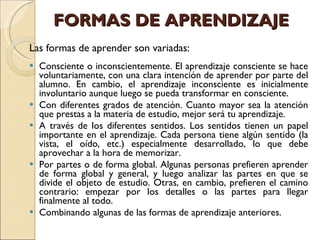 FORMAS DE APRENDIZAJE   Las formas de aprender son variadas:   Consciente o inconscientemente. El aprendizaje consciente se hace voluntariamente, con una clara intención de aprender por parte del alumno. En cambio, el aprendizaje inconsciente es inicialmente involuntario aunque luego se pueda transformar en consciente. Con diferentes grados de atención. Cuanto mayor sea la atención que prestas a la materia de estudio, mejor será tu aprendizaje. A través de los diferentes sentidos. Los sentidos tienen un papel importante en el aprendizaje. Cada persona tiene algún sentido (la vista, el oído, etc.) especialmente desarrollado, lo que debe aprovechar a la hora de memorizar. Por partes o de forma global. Algunas personas prefieren aprender de forma global y general, y luego analizar las partes en que se divide el objeto de estudio. Otras, en cambio, prefieren el camino contrario: empezar por los detalles o las partes para llegar finalmente al todo. Combinando algunas de las formas de aprendizaje anteriores. 