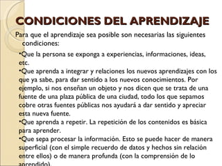 CONDICIONES DEL APRENDIZAJE Para que el aprendizaje sea posible son necesarias las siguientes condiciones: Que la persona se exponga a experiencias, informaciones, ideas, etc. Que aprenda a integrar y relaciones los nuevos aprendizajes con los que ya sabe, para dar sentido a los nuevos conocimientos. Por ejemplo, si nos enseñan un objeto y nos dicen que se trata de una fuente de una plaza pública de una ciudad, todo los que sepamos cobre otras fuentes públicas nos ayudará a dar sentido y apreciar esta nueva fuente. Que aprenda a repetir. La repetición de los contenidos es básica para aprender. Que sepa procesar la información. Esto se puede hacer de manera superficial (con el simple recuerdo de datos y hechos sin relación entre ellos) o de manera profunda (con la comprensión de lo aprendido). 