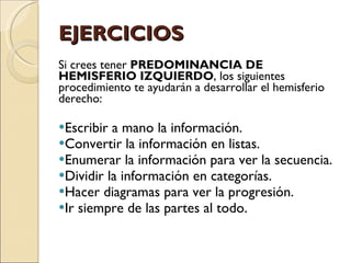 EJERCICIOS Si crees tener  PREDOMINANCIA DE HEMISFERIO IZQUIERDO , los siguientes procedimiento te ayudarán a desarrollar el hemisferio derecho: Escribir a mano la información. Convertir la información en listas. Enumerar la información para ver la secuencia. Dividir la información en categorías. Hacer diagramas para ver la progresión. Ir siempre de las partes al todo. 