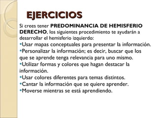 EJERCICIOS Si crees tener  PREDOMINANCIA DE HEMISFERIO DERECHO , los siguientes procedimiento te ayudarán a desarrollar el hemisferio izquierdo: Usar mapas conceptuales para presentar la información. Personalizar la información; es decir, buscar que los que se aprende tenga relevancia para uno mismo. Utilizar formas y colores que hagan destacar la información. Usar colores diferentes para temas distintos. Cantar la información que se quiere aprender. Moverse mientras se está aprendiendo. 