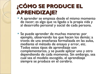 ¿CÓMO SE PRODUCE EL APRENDIZAJE? A aprender se empieza desde el mismo momento de nacer; es algo que va ligado a la propia vida y al desarrollo personal y social de cada persona. Se puede aprender de muchas maneras: por ejemplo, observando los que hacen los demás; a través de una enseñanza formalizada en las aulas, mediante el método de ensayo y error, etc. Todos estos tipos de aprendizaje son complementarios, y se puede aplicar uno y otro dependiendo de cada momento. Sin embargo, sea cual sea el modelo escogido, el aprendizaje siempre se produce en el cerebro. 