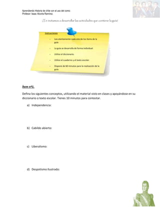 Aprendiendo Historia de chile con el uso del comic
Profesor: Isaac Alcorta Ramírez.
¡Te invitamos a desarrollar las actividades que contiene la guía!
Ítem nº1.
Defina los siguientes conceptos, utilizando el material visto en clases y apoyándose en su
diccionario o texto escolar. Tienes 10 minutos para contestar.
a) Independencia:
b) Cabildo abierto:
c) Liberalismo:
d) Despotismo Ilustrado:
Instrucciones
- Lea atentamente cada uno de los ítems de la
guía
- La guía se desarrolla de forma individual.
- Utilice el diccionario.
- Utilice el cuaderno y el texto escolar.
- Dispone de 60 minutos para la realización de la
guía.
 
