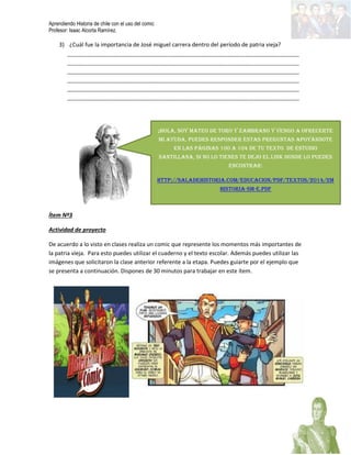 Aprendiendo Historia de chile con el uso del comic
Profesor: Isaac Alcorta Ramírez.
3) ¿Cuál fue la importancia de José miguel carrera dentro del período de patria vieja?
_________________________________________________________________________________
_________________________________________________________________________________
_________________________________________________________________________________
_________________________________________________________________________________
_________________________________________________________________________________
_________________________________________________________________________________
Ítem Nº3
Actividad de proyecto
De acuerdo a lo visto en clases realiza un comic que represente los momentos más importantes de
la patria vieja. Para esto puedes utilizar el cuaderno y el texto escolar. Además puedes utilizar las
imágenes que solicitaron la clase anterior referente a la etapa. Puedes guiarte por el ejemplo que
se presenta a continuación. Dispones de 30 minutos para trabajar en este ítem.
¡Hola, soy Mateo de toro y Zambrano y vengo a ofrecerte
mi ayuda, puedes responder éstas preguntas apoyándote
en las páginas 100 a 104 de tu texto de Estudio
Santillana, si no lo tienes te dejo el link donde lo puedes
encontrar:
http://saladehistoria.com/Educacion/pdf/textos/2014/2M
Historia-SM-e.pdf
 