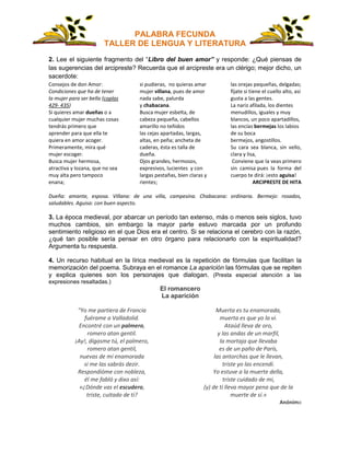 PALABRA FECUNDA
TALLER DE LENGUA Y LITERATURA
2. Lee el siguiente fragmento del “Libro del buen amor” y responde: ¿Qué piensas de
las sugerencias del arcipreste? Recuerda que el arcipreste era un clérigo; mejor dicho, un
sacerdote:
Consejos de don Amor:
Condiciones que ha de tener
la mujer para ser bella (coplas
429- 435)
Si quieres amar dueñas o a
cualquier mujer muchas cosas
tendrás primero que
aprender para que ella te
quiera en amor acoger.
Primeramente, mira qué
mujer escoger.
Busca mujer hermosa,
atractiva y lozana, que no sea
muy alta pero tampoco
enana;
si pudieras, no quieras amar
mujer villana, pues de amor
nada sabe, palurda
y chabacana.
Busca mujer esbelta, de
cabeza pequeña, cabellos
amarillo no teñidos
las cejas apartadas, largas,
altas, en peña; ancheta de
caderas, ésta es talla de
dueña.
Ojos grandes, hermosos,
expresivos, lucientes y con
largas pestañas, bien claras y
rientes;
las orejas pequeñas, delgadas;
fíjate si tiene el cuello alto, así
gusta a las gentes.
La nariz afilada, los dientes
menudillos, iguales y muy
blancos, un poco apartadillos,
las encías bermejas los labios
de su boca
bermejos, angostillos.
Su cara sea blanca, sin vello,
clara y lisa,
Conviene que la veas primero
sin camisa pues la forma del
cuerpo te dirá: ¡esto aguisa!
ARCIPRESTE DE HITA
Dueña: amante, esposa. Villana: de una villa, campesina. Chabacana: ordinaria. Bermejo: rosados,
saludables. Aguisa: con buen aspecto.
3. La época medieval, por abarcar un período tan extenso, más o menos seis siglos, tuvo
muchos cambios, sin embargo la mayor parte estuvo marcada por un profundo
sentimiento religioso en el que Dios era el centro. Si se relaciona el cerebro con la razón,
¿qué tan posible sería pensar en otro órgano para relacionarlo con la espiritualidad?
Argumenta tu respuesta.
4. Un recurso habitual en la lírica medieval es la repetición de fórmulas que facilitan la
memorización del poema. Subraya en el romance La aparición las fórmulas que se repiten
y explica quienes son los personajes que dialogan. (Presta especial atención a las
expresiones resaltadas.)
El romancero
La aparición
"Yo me partiera de Francia
fuérame a Valladolid.
Encontré con un palmero,
romero atan gentil.
¡Ay!, dígasme tú, el palmero,
romero atan gentil,
nuevas de mi enamorada
si me las sabrás dezir.
Respondióme con nobleza,
él me fabló y dixo así:
«¿Dónde vas el escudero,
triste, cuitado de ti?
Muerta es tu enamorada,
muerta es que yo la vi.
Ataúd lleva de oro,
y las andas de un marfil,
la mortaja que llevaba
es de un paño de París,
las antorchas que le llevan,
triste yo las encendí.
Yo estuve a la muerte della,
triste cuidado de mi,
(y) de ti lleva mayor pena que de la
muerte de sí.»
Anónimo
 