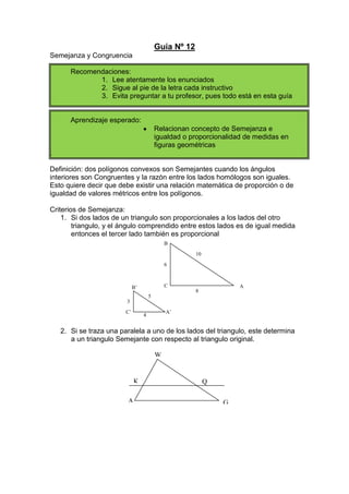 Guía Nº 12<br />Semejanza y Congruencia<br />Recomendaciones:<br />Lee atentamente los enunciados<br />Sigue al pie de la letra cada instructivo<br />Evita preguntar a tu profesor, pues todo está en esta guía<br />Aprendizaje esperado:<br />Relacionan concepto de Semejanza e igualdad o proporcionalidad de medidas en figuras geométricas <br />.<br />Definición: dos polígonos convexos son Semejantes cuando los ángulos interiores son Congruentes y la razón entre los lados homólogos son iguales. Esto quiere decir que debe existir una relación matemática de proporción o de igualdad de valores métricos entre los polígonos.<br />Criterios de Semejanza:<br />Si dos lados de un triangulo son proporcionales a los lados del otro triangulo, y el ángulo comprendido entre estos lados es de igual medida entonces el tercer lado también es proporcional<br />6108CABC’A’B’345<br />Si se traza una paralela a uno de los lados del triangulo, este determina a un triangulo Semejante con respecto al triangulo original.<br />WAGKQ<br />Actividad<br />Determina si existe  o no semejanza en las siguientes figuras y contesta las preguntas estipuladas<br />Los lados de un triángulo miden 24 m., 18m. y 36 m., respectivamente. Si los lados de otro triángulo miden 12m., 16 m. y 24 m., respectivamente. Determina si son o no semejantes, justificando tu respuesta.<br />Los lados de un triángulo rectángulo miden 6 m., 8 m. y 10 m. respectivamente. ¿Cuánto medirán los catetos de un triángulo semejante al primero si su hipotenusa mide 15 m.?<br />Los triángulos ABC y A’B’C’ son semejantes. Si a = 25 cm., b = 10 cm., c = 30 cm., a’ = 30 cm., y  b’ = 12 cm. Determina c’.<br />C’C<br />a<br />ab’b<br />B’A’BA<br />C’c<br />