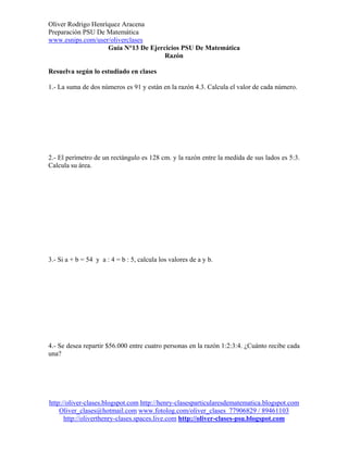 Oliver Rodrigo Henríquez AracenaPreparación PSU De Matemáticawww.esnips.com/user/oliverclases                    Guía N°13 De Ejercicios PSU De Matemática                                      RazónResuelva según lo estudiado en clases1.- La suma de dos números es 91 y están en la razón 4.3. Calcula el valor de cada número.2.- El perímetro de un rectángulo es 128 cm. y la razón entre la medida de sus lados es 5:3.Calcula su área.3.- Si a + b = 54 y a : 4 = b : 5, calcula los valores de a y b.4.- Se desea repartir $56.000 entre cuatro personas en la razón 1:2:3:4. ¿Cuánto recibe cadauna?http://oliver-clases.blogspot.com http://henry-clasesparticularesdematematica.blogspot.com    Oliver_clases@hotmail.com www.fotolog.com/oliver_clases 77906829 / 89461103      http://oliverthenry-clases.spaces.live.com http://oliver-clases-psu.blogspot.com 