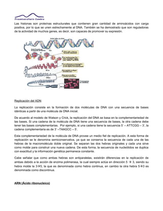 Las histonas son proteínas estructurales que contienen gran cantidad de aminoácidos con carga
positiva, por lo que se unen estrechamente al DNA. También se ha demostrado que son reguladoras
de la actividad de muchos genes, es decir, son capaces de promover su expresión.
Replicación del ADN
La replicación consiste en la formación de dos moléculas de DNA con una secuencia de bases
idénticas a partir de una molécula de DNA inicial.
De acuerdo al modelo de Watson y Crick, la replicación del DNA se basa en la complementariedad de
las bases. Si una cadena de la molécula de DNA tiene una secuencia de bases, la otra cadena debe
tener las bases complementarias. Por ejemplo, si una cadena tiene la secuencia 5’ – ATTCGG – 3’, la
cadena complementaria es de 3’ –TAAGCC – 5’.
Esta complementariedad de la molécula de DNA provee un medio fiel de replicación. A esta forma de
replicación se le denomina semiconservativa, ya que se conserva la secuencia de cada una de las
hebras de la macromolécula doble original. Se separan las dos hebras originales y cada una sirve
como molde para construir una nueva cadena. De esta forma, la secuencia de nucleótidos se duplica
con exactitud y la información genética permanece constante.
Cabe señalar que como ambas hebras son antiparalelas, existirán diferencias en la replicación de
ambas debido a la acción de enzima polimerasa, la cual siempre actúa en dirección 5  3, siendo su
hebra molde la 35, la que es denominada como hebra continua, en cambio la otra hebra 53 es
denominada como discontinua.
ARN (Ácido ribonucleico)
 