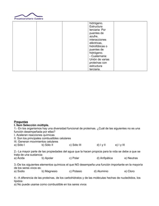 hidrógeno.
Estructura
terciaria: Por
puentes de
azufre,
interacciones
eléctricas,
hidrofóbicas o
puentes de
hidrógeno.
- Cuaternaria:
Unión de varias
proteínas con
estructura
terciaria.
Preguntas
I. Ítem Selección múltiple.
1.- En los organismos hay una diversidad funcional de proteínas. ¿Cuál de las siguientes no es una
función desempeñada por ellas?
I. Aceleran reacciones químicas
II. Son los principales combustibles celulares
III. Generan movimientos celulares
a) Sólo I b) Sólo II c) Sólo III d) I y II e) I y III
2.- La mayor parte de las propiedades del agua que la hacen propicia para la vida se debe a que se
trata de una sustancia:
a) Ácida b) Apolar c) Polar d) Anfipática e) Neutras
3.-De los siguientes elementos químicos el que NO desempeña una función importante en la mayoría
de los seres vivos es:
a) Sodio b) Magnesio c) Potasio d) Aluminio e) Cloro
4.- A diferencia de las proteínas, de los carbohidratos y de las moléculas hechas de nucleótidos, los
lípidos:
a) No puede usarse como combustible en los seres vivos
 