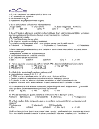 b) Son de una diversa naturaleza químico- estructural
c) NO son moléculas orgánicas
d) Se disuelven en agua
e) Poseen una mayor proporción de oxígeno
5.- En la estructura de un nucleótido no encontramos:
I. Grupo fosfato II. Grupo amino III. Base nitrogenada IV Hexosa
a) I y II b) II y III c) III y IV d) I y III e) II y IV
6.- En un trabajo de laboratorio se aíslan ciertas moléculas de un organismos eucariótico y se realizan
algunas pruebas para identificarlas, las que arrojan los siguientes resultados
I. En agua forman micelas
II. Por hidrólisis alcalina forman jabón
III. Se observan también en células procarióticas
Con esta información se puede inferir correctamente que se trata de moléculas de:
a) Colesterol b) Glucógeno c) Triglicéridos d) Fosofolípidos e) Polipéptidos
7.- De la base nitrogenada adenina que es parte de la estructura de un nucleótido se puede afirmar
correctamente que:
I. Está presente en todos los ácidos nucleicos
II. Es complementaria con una base pirimídica
III. Se une al fosfato en el nucleótido
a) Sólo I b) Sólo II c) Sólo III d) I y II e) I, II y III
8.- Para la siguiente secuencia de ADN: ATC GGA TAG , determine la hebra complementaria
a) TTG CCT ATG b) TAG GGA TAC c) TAG CCT ATC
d) AAG CCT ATC e) UAG GGT AUC
9.- ¿Cuál de las siguientes afirmaciones es incorrecta?
a) Los nucleótidos poseen C, H, O, N y P
b) El ADN es una molécula exclusiva del núcleo en la célula eucariótica
c) Existen nucleótidos importantes como almacenadores de energía química
d) En el ADN, la relación adenina – timina es semejante a la relación guanina - citocina
e) Algunas vitaminas están relacionadas en su estructura química con los ácidos nucleicos
10.- Si le dijeran que en el ADN de una bacteria, el porcentaje de timina es igual al G+C, ¿Cuál cree
usted que sería aproximadamente el porcentaje de adenina?
a) 20% b) 25% c) 33% d) 40% e) 50%
11.- Una de las moléculas que se presenta a continuación no es de origen lipídico.
A) Glicerol b) Colesterol c) Monosacárido d) Vitamina A e) Prostaglandina
12.- ¿Cuál o cuáles de los compuestos que se presentan a continuación tienen como precursor al
colesterol?
I) Testosterona. II) Vitamina K. III) Esfingolípido.
a) Sólo I b) Sólo II c) Sólo III d) Sólo II y III e) I, II y III
13.- En un laboratorio se tiene dos grupos de ratas. L grupo 1 es alimentado con una dieta A y el grupo
2 con una dieta B, observándose que el primer grupo perdió más peso que el segundo. La diferencia
 