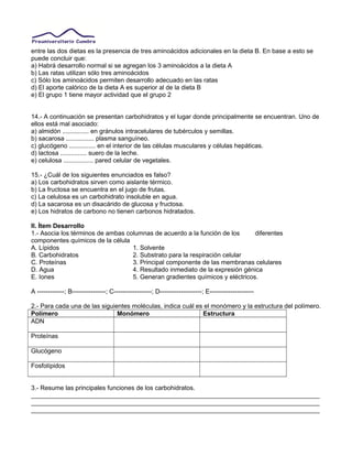 entre las dos dietas es la presencia de tres aminoácidos adicionales en la dieta B. En base a esto se
puede concluir que:
a) Habrá desarrollo normal si se agregan los 3 aminoácidos a la dieta A
b) Las ratas utilizan sólo tres aminoácidos
c) Sólo los aminoácidos permiten desarrollo adecuado en las ratas
d) El aporte calórico de la dieta A es superior al de la dieta B
e) El grupo 1 tiene mayor actividad que el grupo 2
14.- A continuación se presentan carbohidratos y el lugar donde principalmente se encuentran. Uno de
ellos está mal asociado:
a) almidón ............... en gránulos intracelulares de tubérculos y semillas.
b) sacarosa ................ plasma sanguíneo.
c) glucógeno ............... en el interior de las células musculares y células hepáticas.
d) lactosa ............... suero de la leche.
e) celulosa ................. pared celular de vegetales.
15.- ¿Cuál de los siguientes enunciados es falso?
a) Los carbohidratos sirven como aislante térmico.
b) La fructosa se encuentra en el jugo de frutas.
c) La celulosa es un carbohidrato insoluble en agua.
d) La sacarosa es un disacárido de glucosa y fructosa.
e) Los hidratos de carbono no tienen carbonos hidratados.
II. Ítem Desarrollo
1.- Asocia los términos de ambas columnas de acuerdo a la función de los diferentes
componentes químicos de la célula
A. Lípidos 1. Solvente
B. Carbohidratos 2. Substrato para la respiración celular
C. Proteínas 3. Principal componente de las membranas celulares
D. Agua 4. Resultado inmediato de la expresión génica
E. Iones 5. Generan gradientes químicos y eléctricos.
A -------------; B----------------; C------------------; D--------------------; E---------------------
2.- Para cada una de las siguientes moléculas, indica cuál es el monómero y la estructura del polímero.
Polímero Monómero Estructura
ADN
Proteínas
Glucógeno
Fosfolípidos
3.- Resume las principales funciones de los carbohidratos.
__________________________________________________________________________________
__________________________________________________________________________________
__________________________________________________________________________________
 