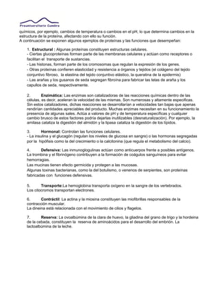 químicos, por ejemplo, cambios de temperatura o cambios en el pH, lo que determina cambios en la
estructura de la proteína, afectando con ello su función.
A continuación se exponen algunos ejemplos de proteínas y las funciones que desempeñan:
1. Estructural : Algunas proteínas constituyen estructuras celulares.
- Ciertas glucoproteínas forman parte de las membranas celulares y actúan como receptores o
facilitan el transporte de sustancias.
- Las histonas, forman parte de los cromosomas que regulan la expresión de los genes.
- Otras proteínas confieren elasticidad y resistencia a órganos y tejidos (el colágeno del tejido
conjuntivo fibroso, la elastina del tejido conjuntivo elástico, la queratina de la epidermis)
- Las arañas y los gusanos de seda segregan fibroína para fabricar las telas de araña y los
capullos de seda, respectivamente.
2. Enzimática: Las enzimas son catalizadoras de las reacciones químicas dentro de las
células, es decir, aceleran la velocidad de las mismas. Son numerosas y altamente especificas.
Sin estos catalizadores, dichas reacciones se desarrollarían a velocidades tan bajas que apenas
rendirían cantidades apreciables del producto. Muchas enzimas necesitan en su funcionamiento la
presencia de algunas sales. Actúa a valores de pH y de temperatura específicas y cualquier
cambio brusco de estos factores podría dejarlas inutilizables (desnaturalización). Por ejemplo, la
amilasa cataliza la digestión del almidón y la lipasa cataliza la digestión de los lípidos.
3. Hormonal: Controlan las funciones celulares.
- La insulina y el glucagón (regulan los niveles de glucosa en sangre) o las hormonas segregadas
por la hipófisis como la del crecimiento o la calcitonina (que regula el metabolismo del calcio).
4. Defensiva: Las inmunoglogulinas actúan como anticuerpos frente a posibles antígenos.
La trombina y el fibrinógeno contribuyen a la formación de coágulos sanguíneos para evitar
hemorragias.
Las mucinas tienen efecto germicida y protegen a las mucosas.
Algunas toxinas bacterianas, como la del botulismo, o venenos de serpientes, son proteínas
fabricadas con funciones defensivas.
5. Transporte:La hemoglobina transporta oxígeno en la sangre de los vertebrados.
Los citocromos transportan electrones.
6. Contráctil: La actina y la miosina constituyen las miofibrillas responsables de la
contracción muscular.
La dineina está relacionada con el movimiento de cilios y flagelos.
7. Reserva: La ovoalbúmina de la clara de huevo, la gliadina del grano de trigo y la hordeina
de la cebada, constituyen la reserva de aminoácidos para el desarrollo del embrión. La
lactoalbúmina de la leche.
 