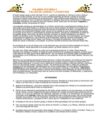 PALABRA FECUNDA II
TALLER DE LENGUA Y LITERATURA
El teatro griego surge a partir del siglo VI a.C. cuando se celebraba en Atenas el culto o festival
en honor al dios Dionisio, en el que un coro recitaba leyendas de héroes y dioses al aire libre,
mientras el director participaba con exclamaciones. Tales celebraciones adquirieron carácter
dramático cuando el coro y el director empezaron a dialogar. Muy pronto comenzaron a celebrarse
festivales dramáticos con premios para las mejores obras. Éstas eran de dos tipos: tragedias y
comedias, ambas compuestas en verso.
Las tragedias griegas se representaban en un teatro semicircular y generalmente trataban de un
personaje que se enfrentaba a un destino del que no podía escapar, tal destino era contado por
otro de los personajes que hacía las veces de oráculo al comienzo de la obra. La tragedia tenía
en la base una importante finalidad moral: educar en la medida en que el espectador se pusiera
en el lugar de los otros y comprendiera la dureza del destino. Esquilo es considerado el padre de
la tragedia griega. Sus obras, de trama sencilla, se basan en temas mitológicos y en ellas el
destino se presenta como inevitable. Sus tragedias más importantes son la Orestíada, una trilogía
compuesta por Agamenón, Las Coéforas y Las Euménides. Además, también sobresalen: Las
Suplicantes, Los Siete contra Tebas, Los Persas y Prometeo Encadenado. Junto a Esquilo
debemos ubicar a Sófocles y a Eurípides. El primero escribió la famosa obra llamada Edipo Rey.
Es la historia de un rey de Tebas que un día descubre que, tal como lo había señalado el oráculo
y sin él saberlo, había asesinado a su propio padre y se había casado con su madre.
En este caso, Edipo debe expiar su culpa con la grandeza propia de un noble. Otras obras de
Sófocles son Antígona y Electra. El segundo autor transforma el concepto de tragedia, al hacer que la
culpa deje de ser algo que el héroe debe asumir. Así, los héroes de Eurípides están completamente
humanizados y sus conflictos se centran en sus pasiones. Entre sus obras están Medea, Hécuba y las
Bacantes.
Mientras que la tragedia representa hechos heroicos y míticos del pasado, conocidos por los especta-
dores, la comedia se refería a hechos ignorados por el público y de los cuales no podía prever un
determinado desenlace. La acción viva y rápida de la comedia refleja su intención satírica y ridiculiza-
dora con abundantes chistes, peleas y burlas . Se ambienta en las calles y refleja los problemas
cotidianos de los habitantes, caracterizados por vicios y debilidades. En este género sobresalieron
Aristófanes (el más destacado), con obras como Las Ranas, Lisístrata y Las Nubes, y Menandro,
quien se aparta de la intención política y bufona de Aristófanes para dedicarse al cuadro de costum-
bres (Comedia Nueva). De este autor sólo se conoce una obra completa, El Misántropo, y fragmentos
de El Arbitraje y La Trasquilada.
ACTIVIDADES
1. Lee con mucha atención la contextualización del tema. Resalta en el texto leído la información rele-
vante y con ella crea un mapa conceptual que resuma el contenido.
2. Aparte de la literatura, ¿qué otros aspectos de la cultura griega han influido en la sociedad actual?
Elabora una breve lista e indica su importancia.
3. Dentro de los elementos representativos del teatro griego estaba el uso de máscaras y la abundan-
cia de chistes y burlas. Relacionando esta condición con nuestra principal fiesta autóctona (el car-
naval), en el que se destacan los disfraces coloridos, el baile y la irreverencia en producciones
conocidas como letanías, únete con dos compañeros más y creen las suyas. Hay muchos temas
actuales que pueden servir de inspiración. Se trata de una competencia interna para escoger las
mejores producciones. ¿Aceptan el reto? ¡Claro que sí! Trabájenlas en sus cuadernos.
4. Investiga el mito de la creación griego y realiza el árbol genealógico de los dioses griegos.
5. Haz una breve reseña sobre las dos obras de Homero: La Iliada y La Odisea. Además de escribir
una corta biografía del autor.
6. Investiga acerca de los siguientes mitos griegos: Perseo y La Gorgona; Orfeo y Eurídice; Teseo y el
Minotauro; Dédalo e Ícaro y realiza en tu cuaderno una síntesis de los mismos.
 