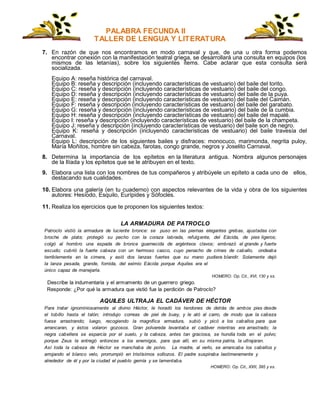 PALABRA FECUNDA II
TALLER DE LENGUA Y LITERATURA
7. En razón de que nos encontramos en modo carnaval y que, de una u otra forma podemos
encontrar conexión con la manifestación teatral griega, se desarrollará una consulta en equipos (los
mismos de las letanías), sobre los siguientes ítems. Cabe aclarar que esta consulta será
socializada.
Equipo A: reseña histórica del carnaval.
Equipo B: reseña y descripción (incluyendo características de vestuario) del baile del torito.
Equipo C: reseña y descripción (incluyendo características de vestuario) del baile del congo.
Equipo D: reseña y descripción (incluyendo características de vestuario) del baile de la puya.
Equipo E: reseña y descripción (incluyendo características de vestuario) del baile del Caimán.
Equipo F: reseña y descripción (incluyendo características de vestuario) del baile del garabato.
Equipo G: reseña y descripción (incluyendo características de vestuario) del baile de la cumbia.
Equipo H: reseña y descripción (incluyendo características de vestuario) del baile del mapalé.
Equipo I: reseña y descripción (incluyendo características de vestuario) del baile de la champeta.
Equipo J: reseña y descripción (incluyendo características de vestuario) del baile son de negro.
Equipo K: reseña y descripción (incluyendo características de vestuario) del baile travesía del
Carnaval.
Equipo L: descripción de los siguientes bailes y disfraces: monocuco, marimonda, negrita puloy,
María Moñitos, hombre sin cabeza, farotas, congo grande, negros y Joselito Carnaval.
8. Determina la importancia de los epítetos en la literatura antigua. Nombra algunos personajes
de la Ilíada y los epítetos que se le atribuyen en el texto.
9. Elabora una lista con los nombres de tus compañeros y atribúyele un epíteto a cada uno de ellos,
destacando sus cualidades.
10. Elabora una galería (en tu cuaderno) con aspectos relevantes de la vida y obra de los siguientes
autores: Hesíodo, Esquilo, Eurípides y Sófocles.
11. Realiza los ejercicios que te proponen los siguientes textos:
LA ARMADURA DE PATROCLO
Patroclo vistió la armadura de luciente bronce: se puso en las piernas elegantes grebas, ajustadas con
broche de plata; protegió su pecho con la coraza labrada, refulgente, del Eácida, de pies ligeros;
colgó al hombro una espada de bronce guarnecida de argénteos clavos; embrazó el grande y fuerte
escudo; cubrió la fuerte cabeza con un hermoso casco, cuyo penacho de crines de caballo, ondeaba
terriblemente en la cimera, y asió dos lanzas fuertes que su mano pudiera blandir. Solamente dejó
la lanza pesada, grande, fornida, del eximio Eácida porque Aquiles era el
único capaz de manejarla.
HOMERO: Op. Cit., XVI, 130 y ss.
Describe la indumentaria y el armamento de un guerrero griego.
Responde: ¿Por qué la armadura que vistió fue la perdición de Patroclo?
AQUILES ULTRAJA EL CADÁVER DE HÉCTOR
Para tratar ignominiosamente al divino Héctor, le horadó los tendones de detrás de ambos pies desde
el tobillo hasta el talón; introdujo correas de piel de buey, y le ató al carro, de modo que la cabeza
fuese arrastrando; luego, recogiendo la magnífica armadura, subió y picó a los caballos para que
arrancaran, y éstos volaron gozosos. Gran polvareda levantaba el cadáver mientras era arrastrado; la
negra cabellera se esparcía por el suelo, y la cabeza, antes tan graciosa, se hundía toda en el polvo;
porque Zeus la entregó entonces a los enemigos, para que allí, en su misma patria, la ultrajaran.
Así toda la cabeza de Héctor se manchaba de polvo. La madre, al verlo, se arrancaba los cabellos y
arrojando el blanco velo, prorrumpió en tristísimos sollozos. El padre suspiraba lastimeramente y
alrededor de él y por la ciudad el pueblo gemía y se lamentaba.
HOMERO: Op. Cit., XXII, 395 y ss.
 