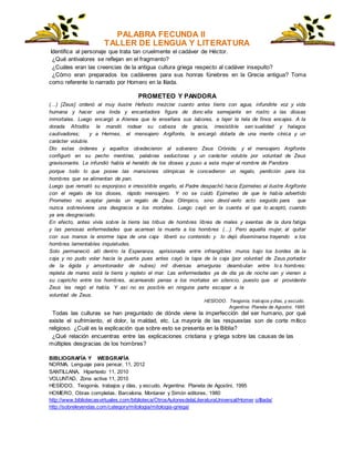 PALABRA FECUNDA II
TALLER DE LENGUA Y LITERATURA
Identifica al personaje que trata tan cruelmente el cadáver de Héctor.
¿Qué antivalores se reflejan en el fragmento?
¿Cuáles eran las creencias de la antigua cultura griega respecto al cadáver insepulto?
¿Cómo eran preparados los cadáveres para sus honras fúnebres en la Grecia antigua? Toma
como referente lo narrado por Homero en la Ilíada.
PROMETEO Y PANDORA
(…) [Zeus] ordenó al muy ilustre Hefesto mezclar cuanto antes tierra con agua, infundirle voz y vida
humana y hacer una linda y encantadora figura de donc ella semejante en rostro a las diosas
inmortales. Luego encargó a Atenea que le enseñara sus labores, a tejer la tela de finos encajes. A la
dorada Afrodita le mandó rodear su cabeza de gracia, irresistible sen sualidad y halagos
cautivadores; y a Hermes, el mensajero Argifonte, le encargó dotarla de una mente cínica y un
carácter voluble.
Dio estas órdenes y aquellos obedecieron al soberano Zeus Crónida; y el mensajero Argifonte
configuró en su pecho mentiras, palabras seductoras y un carácter voluble por voluntad de Zeus
gravisonante. Le infundió habla el heraldo de los dioses y puso a esta mujer el nombre de Pandora
porque todo lo que posee las mansiones olímpicas le concedieron un regalo, perdición para los
hombres que se alimentan de pan.
Luego que remató su esponjoso e irresistible engaño, el Padre despachó hacia Epimeteo al ilustre Argifonte
con el regalo de los dioses, rápido mensajero. Y no se cuidó Epimeteo de que le había advertido
Prometeo no aceptar jamás un regalo de Zeus Olímpico, sino devol verlo acto seguido para que
nunca sobreviviera una desgracia a los mortales. Luego cayó en la cuenta el que lo aceptó, cuando
ya era desgraciado.
En efecto, antes vivía sobre la tierra las tribus de hombres libres de males y exentas de la dura fatiga
y las penosas enfermedades que acarrean la muerte a los hombres (…). Pero aquella mujer, al quitar
con sus manos la enorme tapa de una caja liberó su contenido y lo dejó diseminarse trayendo a los
hombres lamentables inquietudes.
Solo permaneció allí dentro la Esperanza, aprisionada entre infrangibles muros bajo los bordes de la
caja y no pudo volar hacia la puerta pues antes cayó la tapa de la caja (por voluntad de Zeus portador
de la égida y amontonador de nubes) mil diversas amarguras deambulan entre lo s hombres:
repleta de mares está la tierra y repleto el mar. Las enfermedades ya de día ya de noche van y vienen a
su capricho entre los hombres, acarreando penas a los mortales en silencio, puesto que el providente
Zeus les negó el habla. Y así no es posible en ninguna parte escapar a la
voluntad de Zeus.
HESÍODO. Teogonía, trabajos ydías, y escudo.
Argentina: Planeta de Agostini, 1995
Todas las culturas se han preguntado de dónde viene la imperfección del ser humano, por qué
existe el sufrimiento, el dolor, la maldad, etc. La mayoría de las respuestas son de corte mítico
religioso. ¿Cuál es la explicación que sobre esto se presenta en la Biblia?
¿Qué relación encuentras entre las explicaciones cristiana y griega sobre las causas de las
múltiples desgracias de los hombres?
BIBLIOGRAFÍA Y WEBGRAFÍA
NORMA, Lenguaje para pensar, 11, 2012
SANTILLANA, Hipertexto 11, 2010
VOLUNTAD, Zona activa 11, 2010
HESÍODO. Teogonía, trabajos y días, y escudo. Argentina: Planeta de Agostini, 1995
HOMERO, Obras completas. Barcelona, Montaner y Simón editores, 1980
http://www.bibliotecasvirtuales.com/biblioteca/OtrosAutoresdelaLiteraturaUniversal/Homer o/Iliada/
http://sobreleyendas.com/category/mitologia/mitologia-griega/
 