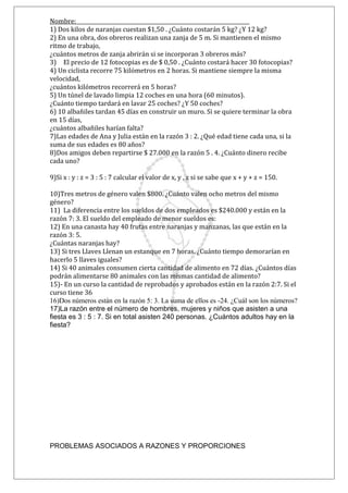 Nombre: __________________________________________________________________
1) Dos kilos de naranjas cuestan $1,50 . ¿Cuánto costarán 5 kg? ¿Y 12 kg?
2) En una obra, dos obreros realizan una zanja de 5 m. Si mantienen el mismo
ritmo de trabajo,
¿cuántos metros de zanja abrirán si se incorporan 3 obreros más?
3) 6 El precio de 12 fotocopias es de $ 0,50 . ¿Cuánto costará hacer 30 fotocopias?
4) Un ciclista recorre 75 kilómetros en 2 horas. Si mantiene siempre la misma
velocidad,
¿cuántos kilómetros recorrerá en 5 horas?
5) Un túnel de lavado limpia 12 coches en una hora (60 minutos).
¿Cuánto tiempo tardará en lavar 25 coches? ¿Y 50 coches?
6) 10 albañiles tardan 45 días en construir un muro. Si se quiere terminar la obra
en 15 días,
¿cuántos albañiles harían falta?8
7)Las edades de Ana y Julia están en la razón 3 : 2. ¿Qué edad tiene cada una, si la
suma de sus edades es 80 años?
8)Dos amigos deben repartirse $ 27.000 en la razón 5 . 4. ¿Cuánto dinero recibe
cada uno?
9)Si x : y : z = 3 : 5 : 7 calcular el valor de x, y , z si se sabe que x + y + z = 150.
10)
10)Tres metros de género valen $800. ¿Cuánto valen ocho metros del mismo
género?
11) La diferencia entre los sueldos de dos empleados es $240.000 y están en la
razón 7: 3. El sueldo del empleado de menor sueldos es:
12) En una canasta hay 40 frutas entre naranjas y manzanas, las que están en la
razón 3: 5.
¿Cuántas naranjas hay?
13) Si tres Llaves Llenan un estanque en 7 horas. ¿Cuánto tiempo demorarían en
hacerlo 5 llaves iguales?
14) Si 40 animales consumen cierta cantidad de alimento en 72 días. ¿Cuántos días
podrán alimentarse 80 animales con las mismas cantidad de alimento?
15)- En un curso la cantidad de reprobados y aprobados están en la razón 2:7. Si el
curso tiene 36
16)Dos números están en la razón 5: 3. La suma de ellos es -24. ¿Cuál son los números?
17)La razón entre el número de hombres, mujeres y niños que asisten a una
fiesta es 3 : 5 : 7. Si en total asisten 240 personas. ¿Cuántos adultos hay en la
fiesta?
PROBLEMAS ASOCIADOS A RAZONES Y PROPORCIONES
 