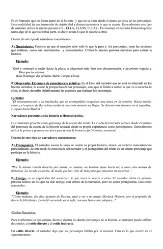 Es el Narrador que no forma parte de la historia y que no se sitúa desde el punto de vista de los personajes. 
Esta modalidad da una impresión de objetividad y distanciamiento a lo que se cuenta. Generalmente este tipo 
de narrador utiliza la tercera persona (EL, ELLA, ELLOS, ELLAS). En resumen el narrador Heterodiegético 
narra algo de lo que no forma parte, es ddeecciirr,, rreellaattaa lloo qquuee llee ssuucceeddee aa oottrrooss 
DDeennttrroo ddee eessttee ttiippoo ddee nnaarrrraaddoorreess eennccoonnttrraammooss:: 
AA)) OOmmnniisscciieennttee:: CCoonnssiissttee eenn qquuee eell nnaarrrraaddoorr ssaabbee ttooddoo lloo qquuee llee ppaassaa aa llooss ppeerrssoonnaajjeess,, ttaannttoo llaass aacccciioonneess 
qquuee rreeaalliizzaann,, ccoommoo ssuuss sseennttiimmiieennttooss yy ppeennssaammiieennttooss.. UUttiilliizzaa llaa tteerrcceerraa ppeerrssoonnaa nnaarrrraattiivvaa ppaarraa ccoonnttaarr llaa 
hhiissttoorriiaa.. 
EEjjeemmpplloo:: 
““GGiirróó yy ccoommeennzzóó aa nnaaddaarr hhaacciiaa llaa ppllaayyaa,, aa cchhaappootteeaarr mmááss bbiieenn ccoonn ddeesseessppeerraacciióónn,, yy ddee pprroonnttoo rrooggaabbaa aa 
DDiiooss qquuee lloo ssaallvvaarraa......”” 
((DDííaa DDoommiinnggoo,, ddeell ppeerruuaannoo MMaarriioo VVaarrggaass LLlloossaa)) 
BB))OObbsseerrvvaaddoorr EExxtteerrnnoo oo ddee ccoonnoocciimmiieennttoo rreellaattiivvoo:: EEss eell CCaassoo ddeell nnaarrrraaddoorr qquuee nnoo eessttáá iinnvvoolluuccrraaddoo eenn llooss 
hheecchhooss nnaarrrraaddooss,, nnii aassuummee llaa ppeerrssppeeccttiivvaa ddee llooss ppeerrssoonnaajjeess,, ssiinnoo qquuee ssee lliimmiittaa aa ccoonnttaarr lloo qquuee vvee oo eessccuucchhaa ddee 
eellllooss,, eess ddeecciirr,, ddeessccrriibbee oobbjjeettiivvaammeennttee llaass aacccciioonneess qquuee rreeaalliizzaann llooss ppeerrssoonnaajjeess.. 
EEjjeemmpplloo:: 
“El norteamericano y la muchacha que lo acompañaba ocupaban una mesa en la sombra. Hacía mucha 
calor y el expreso de Barcelona tardaría cuarenta minutos en llegar. Se detenía dos minutos en el empalme, 
y seguía hacia Madrid”. 
Narradores presentes en la historia u Homodiegético. 
Es el narrador presente como personaje de la acción del relato. La visión del narrador se hace desde el interior 
del personaje da cuenta de la historia relatada desde su propia experiencia como participantes. Generalmente 
utiliza la primera persona narrativa para relatar la historia (yo, Nosotras, nosotros) 
DDeennttrroo ddee eessttee ttiippoo ddee nnaarrrraaddoorreess eennccoonnttrraammooss:: 
AA)) PPrroottaaggoonniissttaa : EEll nnaarrrraaddoorr aassuummee llaa ttaarreeaa ddee ccoonnttaarr ssuu pprrooppiiaa hhiissttoorriiaa,, ttiieenneenn uunn ccaarráácctteerr mmaarrccaaddaammeennttee 
ppeerrssoonnaalliizzaaddoo,, ddee eessttee mmooddoo llaa ccoonncciieenncciiaa ddeell nnaarrrraaddoorr yy eell pprroottaaggoonniissttaa ddeell rreellaattoo eess uunn mmiissmmoo ppeerrssoonnaajjee qquuee 
ppaarrttiicciippaa eenn llaa hhiissttoorriiaa.. 
EEjjeemmpplloo:: 
““Por la misma vereda desierta por donde yo camino, un hombre viene hacia mí, a unos cien metros de 
distancia. La vereda es ancha, de modo que hay sitio de más para que pasemos sin tocarnos”. 
BB)) Testigo : es un espectador del acontecer, lo que narra le ocurre a otros. El narrador relata en primera 
persona hechos de los que ha sido testigo, está dentro de la narración, pero no como protagonista, sino como 
espectador. 
EEjjeemmpplloo:: 
"Cierta mañana, dos días después de Pascua, pasé a ver a mi amigo Sherlock Holmes, con el propósito de 
desearle felicidades. Lo hallé recostado en el sofá, con una bata color púrpura...". 
-Estilos Narrativos: 
Para explicarnos lo que opinan, dicen o sienten los demás personajes de la historia, el narrador puede utilizar 
dos estilos: el estilo directo y el estilo indirecto. 
En estilo directo, el narrador deja que los personajes hablen por sí mismos. Esto es lo que ocurre en el 
siguiente trozo: 
 