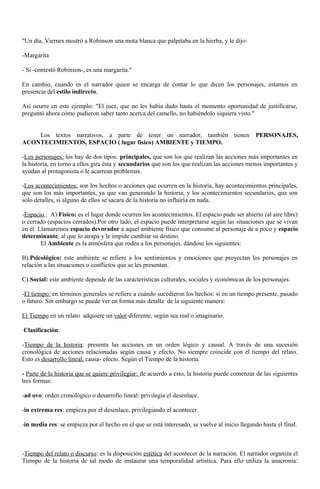 "Un día, Viernes mostró a Robinson una mota blanca que palpitaba en la hierba, y le dijo: 
-Margarita 
- Sí -contestó Robinson-, es una margarita." 
En cambio, cuando es el narrador quien se encarga de contar lo que dicen los personajes, estamos en 
presencia del estilo indirecto. 
Así ocurre en este ejemplo: "El juez, que no les había dado hasta el momento oportunidad de justificarse, 
preguntó ahora cómo pudieron saber tanto acerca del camello, no habiéndolo siquiera visto." 
Los textos narrativos, a parte de tener un narrador, también tienen PERSONAJES, 
ACONTECIMIENTOS, ESPACIO ( lugar físico) AMBIENTE y TIEMPO. 
-Los personajes: los hay de dos tipos: principales, que son los que realizan las acciones más importantes en 
la historia, en torno a ellos gira ésta y secundarios que son los que realizan las acciones menos importantes y 
ayudan al protagonista o le acarrean problemas. 
-Los acontecimientos: son los hechos o acciones que ocurren en la historia, hay acontecimientos principales, 
que son los más importantes, ya que van generando la historia; y los acontecimientos secundarios, que son 
sólo detalles, si alguno de ellos se sacara de la historia no influiría en nada. 
-Espacio : A).Físico: es el lugar donde ocurren los acontecimientos. El espacio pude ser abierto (al aire libre) 
o cerrado (espacios cerrados).Por otro lado, el espacio puede interpretarse según las situaciones que se vivan 
en él. Llamaremos espacio devorador a aquel ambiente físico que consume al personaje de a poco y espacio 
determinante, al que lo atrapa y le impide cambiar su destino. 
El Ambiente es la atmósfera que rodea a los personajes, dándose los siguientes: 
B).Psicológico: este ambiente se refiere a los sentimientos y emociones que proyectan los personajes en 
relación a las situaciones o conflictos que se les presentan. 
C).Social: este ambiente depende de las características culturales, sociales y económicas de los personajes. 
-El tiempo: en términos generales se refiere a cuándo sucedieron los hechos: si en un tiempo presente, pasado 
o futuro. Sin embargo se puede ver en forma más detalla de la siguiente manera: 
El Tiempo en un relato adquiere un valor diferente, según sea real o imaginario. 
Clasificación: 
-Tiempo de la historia: presenta las acciones en un orden lógico y causal. A través de una sucesión 
cronológica de acciones relacionadas según causa y efecto. No siempre coincide con el tiempo del relato. 
Esto es desarrollo lineal , causa- efecto. Según el Tiempo de la historia. 
- Parte de la historia que se quiere privilegiar: de acuerdo a esto, la historia puede comenzar de las siguientes 
tres formas: 
-ad ovo: orden cronológico o desarrollo lineal: privilegia el desenlace. 
-in extrema res: empieza por el desenlace, privilegiando el acontecer. 
-in media res: se empieza por el hecho en el que se está interesado, se vuelve al inicio llegando hasta el final. 
-Tiempo del relato o discurso: es la disposición estética del acontecer de la narración. El narrador organiza el 
Tiempo de la historia de tal modo de instaurar una temporalidad artística. Para ello utiliza la anacronía: 
 
