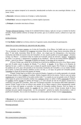 provocar una ruptura temporal en la narración, introduciendo un hecho con una cronología distinta a la de 
causa- efecto. 
a).Racconto: retroceso extenso en el tiempo y vuelta al presente. 
b).Flash Back: retroceso temporal breve y retorno rápido al presente. 
c).Prolepsis: el narrador mira hacia el futuro. 
-Tiempo referencial histórico: tiempo de la realidad histórica (época, siglo,etc.) al que se remiten los hechos 
narrados. Puede también referirse al tiempo del escritor, que es el contexto social y cultural en el que este 
escribe. 
ESTRATEGIAS: 
II.-Con fluidez verbal leer en forma colectiva el siguiente cuento, desarrollando la participación. 
TRISTÁN LUCHA CONTRA EL GIGANTE DE IRLANDA. 
Reinaba en tiempos remotos, en el reino de Cornualles, el rey Marco. Así habló este rey a su gente: 
“En un principio, los irlandeses nos exigieron trescientas libras de cobre. Luego fueron trescientas libras de 
plata. Y más tarde, trescientas libras de oro. ¡Ahora nos exigen que les entreguemos a las trescientas 
muchachas más bellas de nuestro reino de Cornualles! ¡Y esto, nuestro pueblo no lo puede tolerar! –¡Estamos 
contigo, rey Marco! – exclamaron todas las madres de Cornualle, presas de emoción y tristeza. –Cogeremos 
las armas, si es preciso, y apagaremos la avaricia de los irlandeses. –Sólo de una forma podemos afrontar el 
peligro – gritó el rey Marco -: venciendo al gigante de Irlanda, el más feroz de los irlandeses. 
El joven Tristán, que a pesar de su juventud era el jefe de los caballeros de su tío, el rey Marco, pensó 
que sólo él podía vencer al gigante de Irlanda. Y se ofreció al desafío. Al rey Marco se le llenaron de 
lágrimas los ojos y pidió a su sobrino que se alejara de aquella muerte segura. Pero Tristán no se frenó ante 
las palabras de su tío, pues sólo pensaba en las trescientas muchachas de Cornualles y en sus madres heridas 
por el dolor. La barca del solitario caballero se hizo a la mar, y, a lo lejos, las gentes de Cornualles podían 
vislumbrar la silueta de la barca del gigante de Irlanda. 
Cuando Tristán llegó en su barco a las costas de Irlanda, el gigante ya lo estaba esperando a la entrada 
del bosque donde se iba a celebrar el combate. Medía el gigante más de tres metros. Tenía la cara con tantas 
cicatrices que ni su espesa barba se las podía ocultar todas. Y su espada era casi tan grande como él. Desde la 
orilla lejana las gentes de Cornualles estaban muy confusas, porque no sabían si había comenzado la batalla. 
Un temblor enorme sacudió los árboles del bosque y el vuelo alocado de más de mil pájaros sacaron de la 
confusión a las gentes de Cornualles. ¡Dios mío! Exclamaron aterrados. Ese monstruo debe haber aplastado a 
nuestro Tristán. Luego se hizo un silencio muy grande. El rey Marco empezó a llorar amargamente cuando 
vio que la barca del gigante se acercaba. Las gentes de Cornualles también lloraron. Pero los llantos se 
tornaron a gritos de alegría cuando los vasallos del rey vieron al joven Tristán levantar desde la barca 
enemiga una gran espada ensangrentada. -¡Lo ha conseguido! –gritaron las madres desconsoladas y todo el 
pueblo de Cornualles. Así es como los irlandeses y la valerosa patria de Tristán vivieron independientes. 
II.Reconocer en el cuento anterior los siguientes elementos del género narrativo, contestando en la línea 
punteada en forma autónoma. 
Personaje principal: 
……………………………………………………………………………………………. 
Personajes secundarios: 
…………………………………………………………………………………………….. 
Dos acontecimientos principales: 
 