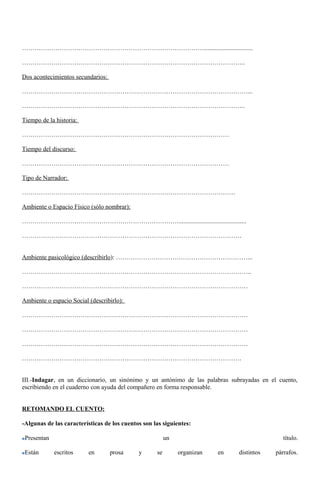 ……………………………………………………………………………............................... 
…………………………………………………………………………………………….. 
Dos acontecimientos secundarios: 
………………………………………………………………………………………………... 
…………………………………………………………………………………………….. 
Tiempo de la historia: 
……………………………………………………………………………………… 
Tiempo del discurso: 
……………………………………………………………………………………… 
Tipo de Narrador: 
………………………………………………………………………………………… 
Ambiente o Espacio Físico (sólo nombrar): 
…………………………………………………………………........................................... 
…………………………………………………………………………………………… 
Ambiente pasicológico (describirlo): ………………………………………………………... 
……………………………………………………………………………………………….. 
……………………………………………………………………………………………… 
Ambiente o espacio Social (describirlo): 
……………………………………………………………………………………………… 
……………………………………………………………………………………………… 
……………………………………………………………………………………………… 
…………………………………………………………………………………………… 
III.-Indagar, en un diccionario, un sinónimo y un antónimo de las palabras subrayadas en el cuento, 
escribiendo en el cuaderno con ayuda del compañero en forma responsable. 
RETOMANDO EL CUENTO: 
-Algunas de las características de los cuentos son las siguientes: 
Presentan un título. 
Están escritos en prosa y se organizan en distintos párrafos. 
 