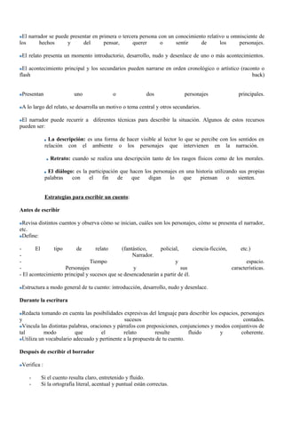 El narrador se puede presentar en primera o tercera persona con un conocimiento relativo u omnisciente de 
los hechos y del pensar, querer o sentir de los personajes. 
El relato presenta un momento introductorio, desarrollo, nudo y desenlace de uno o más acontecimientos. 
El acontecimiento principal y los secundarios pueden narrarse en orden cronológico o artístico (raconto o 
flash back) 
Presentan uno o dos personajes principales. 
A lo largo del relato, se desarrolla un motivo o tema central y otros secundarios. 
El narrador puede recurrir a diferentes técnicas para describir la situación. Algunos de estos recursos 
pueden ser: 
La descripción: es una forma de hacer visible al lector lo que se percibe con los sentidos en 
relación con el ambiente o los personajes que intervienen en la narración. 
Retrato: cuando se realiza una descripción tanto de los rasgos físicos como de los morales. 
El diálogo: es la participación que hacen los personajes en una historia utilizando sus propias 
palabras con el fin de que digan lo que piensan o sienten. 
Estrategias para escribir un cuento: 
Antes de escribir 
Revisa distintos cuentos y observa cómo se inician, cuáles son los personajes, cómo se presenta el narrador, 
etc. 
Define: 
- El tipo de relato (fantástico, policial, ciencia-ficción, etc.) 
- Narrador. 
- Tiempo y espacio. 
- Personajes y sus características. 
- El acontecimiento principal y sucesos que se desencadenarán a partir de él. 
Estructura a modo general de tu cuento: introducción, desarrollo, nudo y desenlace. 
Durante la escritura 
Redacta tomando en cuenta las posibilidades expresivas del lenguaje para describir los espacios, personajes 
y sucesos contados. 
Vincula las distintas palabras, oraciones y párrafos con preposiciones, conjunciones y modos conjuntivos de 
tal modo que el relato resulte fluido y coherente. 
Utiliza un vocabulario adecuado y pertinente a la propuesta de tu cuento. 
Después de escribir el borrador 
Verifica : 
- Si el cuento resulta claro, entretenido y fluido. 
- Si la ortografía literal, acentual y puntual están correctas. 
 