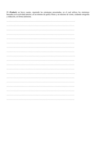 IV.-Producir un breve cuento, siguiendo las estrategias presentadas, en el cual utilices los sinónimos 
buscados en la actividad anterior, en un mínimo de quince líneas y un máximo de veinte, cuidando ortografía 
y redacción, en forma autónoma. 
………………………………………………………………………………………………. 
……………………………………………………………………………………………… 
……………………………………………………………………………………………… 
……………………………………………………………………………………………… 
………………………………………………………………………………………………. 
……………………………………………………………………………………………… 
……………………………………………………………………………………………… 
……………………………………………………………………………………………… 
………………………………………………………………………………………………. 
……………………………………………………………………………………………… 
……………………………………………………………………………………………… 
……………………………………………………………………………………………… 
………………………………………………………………………………………………. 
……………………………………………………………………………………………… 
……………………………………………………………………………………………… 
……………………………………………………………………………………………… 
……………………………………………………………………………………………… 
……………………………………………………………………………………………… 
……………………………………………………………………………………………… 
