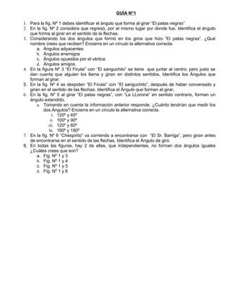GUÍA N°1

1. Para la fig. Nº 1 debes identificar el ángulo que forma al girar “El patas negras”
2. En la fig. Nº 2 considera que regresó, por el mismo lugar por donde fue. Identifica el ángulo
   que forma al girar en el sentido de la flechas.
3. Considerando los dos ángulos que formó en los giros que hizo “El patas negras”. ¿Qué
   nombre crees que reciben? Encierra en un círculo la alternativa correcta.
       a. Ángulos adyacentes
       b. Ángulos enemigos
       c. Ángulos opuestos por el vértice
       d. Ángulos amigos.
4. En la figura Nº 3 “El Firulai” con “El sanguchito” se tiene que juntar al centro, pero justo se
   dan cuenta que alguien los llama y giran en distintos sentidos. Identifica los Ángulos que
   forman al girar.
5. En la fig. Nº 4 se despiden “El Firulai” con “El sanguchito”, después de haber conversado y
   giran en el sentido de las flechas. Identifica el Ángulo que forman al girar.
6. En la fig. Nº 5 al girar “El patas negras”, con “La LLorona” en sentido contrario, forman un
   ángulo extendido.
       a. Tomando en cuenta la información anterior responde. ¿Cuánto tendrían que medir los
          dos Ángulos? Encierra en un círculo la alternativa correcta.
                i. 120º y 45º
               ii. 100º y 90º
             iii. 120º y 60º
              iv. 180º y 180º
7. En la fig. Nº 6 “Chespirito” va corriendo a encontrarse con “El Sr. Barriga”, pero giran antes
   de encontrarse en el sentido de las flechas. Identifica el Ángulo de giro.
8. En todas las figuras, hay 2 de ellas, que independientes, no forman dos ángulos iguales
   ¿Cuáles crees que son?
       a. Fig. Nº 1 y 3
       b. Fig. Nº 1 y 4
       c. Fig. Nº 1 y 5
       d. Fig. Nº 1 y 6
 