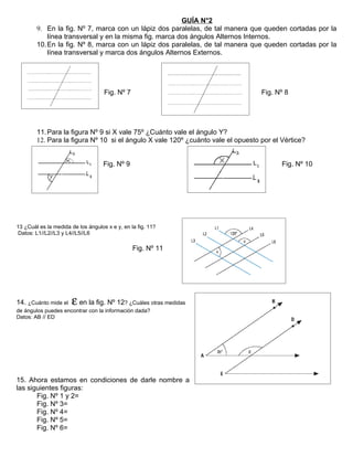 GUÍA N°2
        9. En la fig. Nº 7, marca con un lápiz dos paralelas, de tal manera que queden cortadas por la
            línea transversal y en la misma fig. marca dos ángulos Alternos Internos.
        10. En la fig. Nº 8, marca con un lápiz dos paralelas, de tal manera que queden cortadas por la
            línea transversal y marca dos ángulos Alternos Externos.




                                    Fig. Nº 7                                     Fig. Nº 8




        11. Para la figura Nº 9 si X vale 75º ¿Cuánto vale el ángulo Y?
        12. Para la figura Nº 10 si el ángulo X vale 120º ¿cuánto vale el opuesto por el Vértice?


                                    Fig. Nº 9                                            Fig. Nº 10




13 ¿Cuál es la medida de los ángulos x e y, en la fig. 11?
 Datos: L1//L2//L3 y L4//L5//L6

                                                Fig. Nº 11




14. ¿Cuánto mide el    ε en la fig. Nº 12? ¿Cuáles otras medidas
de ángulos puedes encontrar con la información dada?
Datos: AB // ED




15. Ahora estamos en condiciones de darle nombre a
las siguientes figuras:
       Fig. Nº 1 y 2=
       Fig. Nº 3=
       Fig. Nº 4=
       Fig. Nº 5=
       Fig. Nº 6=
 