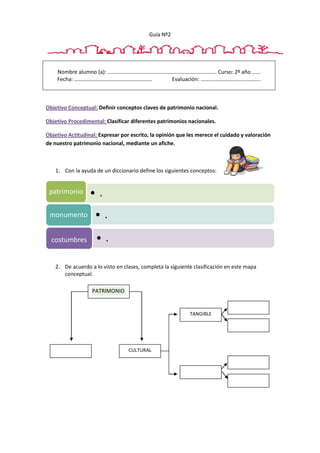 Guía Nº2
Nombre alumno (a): …………………………………………………………..………… Curso: 2º año ..….
Fecha: ………………………………………………… Evaluación: ……………………………………..
Objetivo Conceptual: Definir conceptos claves de patrimonio nacional.
Objetivo Procedimental: Clasificar diferentes patrimonios nacionales.
Objetivo Actitudinal: Expresar por escrito, la opinión que les merece el cuidado y valoración
de nuestro patrimonio nacional, mediante un afiche.
1. Con la ayuda de un diccionario define los siguientes conceptos:
2. De acuerdo a lo visto en clases, completa la siguiente clasificación en este mapa
conceptual.
• .patrimonio
• .monumento
• .costumbres
PATRIMONIO
CULTURAL
TANGIBLE
 