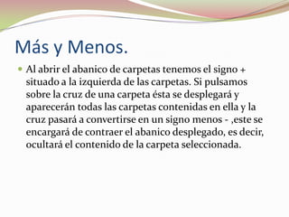 Más y Menos.
 Al abrir el abanico de carpetas tenemos el signo +

situado a la izquierda de las carpetas. Si pulsamos
sobre la cruz de una carpeta ésta se desplegará y
aparecerán todas las carpetas contenidas en ella y la
cruz pasará a convertirse en un signo menos - ,este se
encargará de contraer el abanico desplegado, es decir,
ocultará el contenido de la carpeta seleccionada.

 