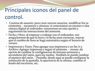 Principales iconos del panel de
control.
 Cuentas de usuario: para crear nuevos usuarios, modificar los ya

existentes. - escaneres y cámaras: si conectamos un escaner o una
cámara digital al ordenador, entraremos en esta opción y
seguiremos las instrucciones del asistente.
 Fecha y Hora: al empezar a trabajar con el ordenador, nos
aseguraremos de que la hora y la fecha sean correctas, marcar
que el cambio de hora se haga automático según el horario de
verano.
 Impresoras y Faxes: Para agregar una impresora o un fax ir a
Archivo-Agregar impresora y seguir el asistente. - mouse: da
opción de cambiar la configuracion de botones primario y
secundario del ratón, para los zurdos. También se puede cambiar
el puntero del ratón. - Pantalla: desde aquí se puede configurar la
resolución de la pantalla, la apariencia de la misma, cambiar el
fondo del escritorio, etc.

 
