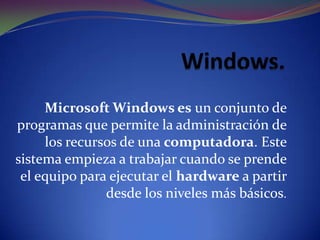 Microsoft Windows es un conjunto de
programas que permite la administración de
los recursos de una computadora. Este
sistema empieza a trabajar cuando se prende
el equipo para ejecutar el hardware a partir
desde los niveles más básicos.

 