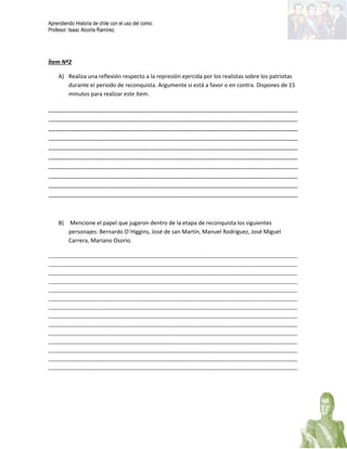 Aprendiendo Historia de chile con el uso del comic
Profesor: Isaac Alcorta Ramírez.
Ítem Nº2
A) Realiza una reflexión respecto a la represión ejercida por los realistas sobre los patriotas
durante el periodo de reconquista. Argumente si está a favor o en contra. Dispones de 15
minutos para realizar este ítem.
________________________________________________________________________________
________________________________________________________________________________
________________________________________________________________________________
________________________________________________________________________________
________________________________________________________________________________
________________________________________________________________________________
________________________________________________________________________________
________________________________________________________________________________
________________________________________________________________________________
________________________________________________________________________________
B) Mencione el papel que jugaron dentro de la etapa de reconquista los siguientes
personajes: Bernardo O´Higgins, José de san Martín, Manuel Rodríguez, José Miguel
Carrera, Mariano Osorio.
________________________________________________________________________________________
________________________________________________________________________________________
________________________________________________________________________________________
________________________________________________________________________________________
________________________________________________________________________________________
________________________________________________________________________________________
________________________________________________________________________________________
________________________________________________________________________________________
________________________________________________________________________________________
________________________________________________________________________________________
________________________________________________________________________________________
________________________________________________________________________________________
________________________________________________________________________________________
________________________________________________________________________________________
 