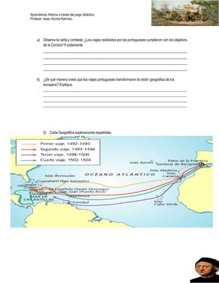 Aprendiendo Historia a través del juego didáctico
Profesor: Isaac Alcorta Ramírez.
a) Observe la carta y conteste: ¿Los viajes realizados por los portugueses cumplieron con los objetivos
de la Corona? Fundamente.
_________________________________________________________________________
_________________________________________________________________________
_________________________________________________________________________
_________________________________________________________________________
b) ¿De qué manera crees que los viajes portugueses transformaron la visión geográfica de los
europeos? Explique.
________________________________________________________________________________
________________________________________________________________________________
________________________________________________________________________________
________________________________________________________________________________
2) Carta Geográfica exploraciones españolas:
 