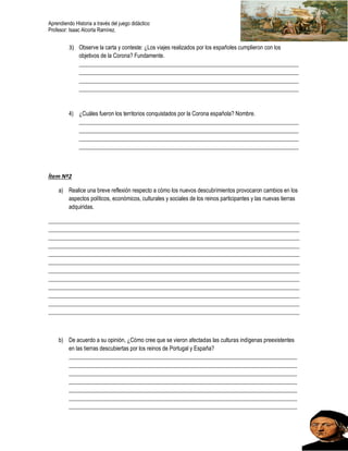 Aprendiendo Historia a través del juego didáctico
Profesor: Isaac Alcorta Ramírez.
3) Observe la carta y conteste: ¿Los viajes realizados por los españoles cumplieron con los
objetivos de la Corona? Fundamente.
_____________________________________________________________________________
_____________________________________________________________________________
_____________________________________________________________________________
_____________________________________________________________________________
4) ¿Cuáles fueron los territorios conquistados por la Corona española? Nombre.
_____________________________________________________________________________
_____________________________________________________________________________
_____________________________________________________________________________
_____________________________________________________________________________
Ítem Nº2
a) Realice una breve reflexión respecto a cómo los nuevos descubrimientos provocaron cambios en los
aspectos políticos, económicos, culturales y sociales de los reinos participantes y las nuevas tierras
adquiridas.
________________________________________________________________________________________
________________________________________________________________________________________
________________________________________________________________________________________
________________________________________________________________________________________
________________________________________________________________________________________
________________________________________________________________________________________
________________________________________________________________________________________
________________________________________________________________________________________
________________________________________________________________________________________
________________________________________________________________________________________
________________________________________________________________________________________
________________________________________________________________________________________
b) De acuerdo a su opinión, ¿Cómo cree que se vieron afectadas las culturas indígenas preexistentes
en las tierras descubiertas por los reinos de Portugal y España?
________________________________________________________________________________
________________________________________________________________________________
________________________________________________________________________________
________________________________________________________________________________
________________________________________________________________________________
________________________________________________________________________________
________________________________________________________________________________
 